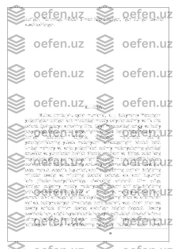 qurilgan.   Platformaga   nisbatan   5   metr   baland   bo lgan,   ilgari   qurilgan   devorlarʻ
suvab tashlangan .
                      
XULOSA
            Xulosa   o'rnida   shu   aytish   mumkinki,   R.H.   Sulaymanov   Yerqo'rg'on
yodgorligidan   topilgan   ko'p   miqdordagi   moddiy   ashyolar   qadimiy   va   ilk   o'rta
asrlarda   Qashqadaryo   vohasining   O'rta   Osiyo   mintaqasidagi   tarixiy   va   badiiy
jarayonlarga   uyg'un   holda   kechganligini   ko'rsatib   berdi.   Yerqo'rg'onda   olib
borilgan   tadqiqotlar   natijasida   to'plangan   ma'lumotlar   qadimgi
yerqo'rg'onliklarning   yuksak   madaniyatini   ko'rsatatganligini   isbotlab   berdi.
Undagi   me'moriy   va   san'at   yodgorliklari   qadimiy   madaniyatlarning   g'arbdagi
etrussklar   va   yunonlardan   boshlab   Sharqda   Hindiston   va   Sibirga   qadar   keng
maydonlarda yonma-yon rivojlanganligini aniqladi.Olim tomonidan olib borilgan
qazishma ishlari natijasida qadimiy zardushtiylar dahmasida miloddan  avvalgi II
asrga  mansub   zargarlik  buyumlari, sopol   parchalarining  topilishi  So‘g‘dning
miloddan     avvalgi     va     milodning     dastlabki     asrlariga     xos     sopol     buyumlari
ko‘p     jihatdan   baqtriyaliklarnikiga     o‘xshashligi     aniqlandi.     Olim     qo‘lga
kiritilgan     qadimimy     moddiy     madaniyat   namunalarini   tahlil   etib,   So‘g‘dning
antik   davr   tasviriy   san’atiga   ikki   xil   –   ellincha   va   mahalliy   uslublar   o‘zaro
samarali   ta’sir   ko‘rsatganligini   ta’kidlaydi.   Ular   qadimgi   Sharq   va  ko‘chmanchi
skif-sak   badiiymadaniyati   timsollariga   borib   taqalishi,   vaqt   o‘tishi   bilan   esa
tasviriy   san’atda   ellinizm   davriga   xosbo‘lgan   belgilar   o‘zgaradi.   Devoriy
tasvirlarda ham, so‘g‘d haykalchalarida ham ayol ma’budalari obrazlari ko‘proq
uchray   boshlaydi.   Yerqo‘rg‘ondan   topilgan   sopol   haykalchalarning   katta
kolleksiyasi   qadimgi   so‘g‘dliklarning   go‘zallik   haqidagi   ideali   hamda
28 