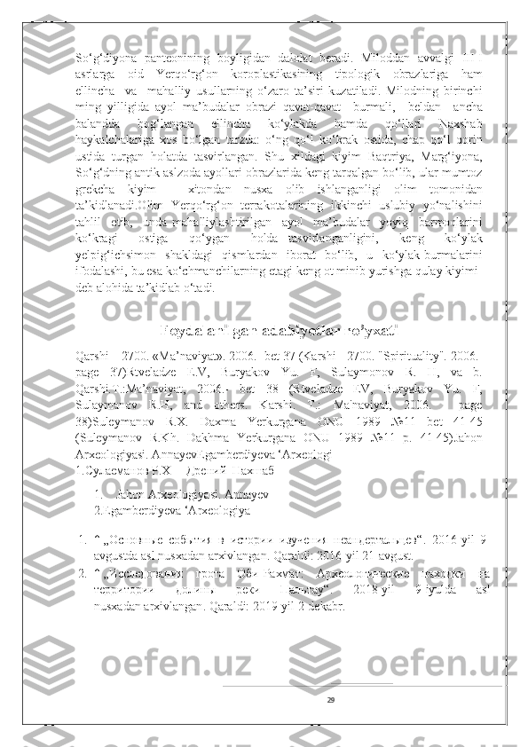 So‘g‘diyona   panteonining   boyligidan   dalolat   beradi.   Miloddan   avvalgi   III-I
asrlarga     oid     Yerqo‘rg‘on     koroplastikasining     tipologik     obrazlariga     ham
ellincha     va     mahalliy   usullarning   o‘zaro   ta’siri   kuzatiladi.   Milodning   birinchi
ming   yilligida   ayol   ma’budalar   obrazi   qavat-qavat     burmali,     beldan     ancha
balandda     bog‘langan     ellincha     ko‘ylakda     hamda     qo‘llari     Naxshab
haykalchalariga   xos   bo‘lgan   tarzda:   o‘ng   qo‘l   ko‘krak   ostida,   chap   qo‘l   qorin
ustida   turgan   holatda   tasvirlangan.   Shu   xildagi   kiyim   Baqtriya,   Marg‘iyona,
So‘g‘dning antik aslzoda ayollari obrazlarida keng tarqalgan bo‘lib, ular mumtoz
grekcha   kiyim   –   xitondan   nusxa   olib   ishlanganligi   olim   tomonidan
ta’kidlanadi.Olim  Yerqo‘rg‘on   terrakotalarining   ikkinchi   uslubiy  yo‘nalishini
tahlil     etib,     unda   mahalliylashtirilgan     ayol     ma’budalar     yoyiq     barmoqlarini
ko‘kragi     ostiga     qo‘ygan     holda   tasvirlanganligini,     keng     ko‘ylak
yelpig‘ichsimon     shakldagi     qismlardan     iborat     bo‘lib,     u     ko‘ylak   burmalarini
ifodalashi, bu esa ko‘chmanchilarning etagi keng ot minib yurishga qulay kiyimi-
deb alohida ta’kidlab o‘tadi. 
Foydalanilgan adabiyotlar ro’yxati
Qarshi – 2700. «Ma’naviyat». 2006.- bet 37 (Karshi - 2700. "Spirituality". 2006.-
page   37)Rtveladze   E.V,   Buryakov   Yu.   F,   Sulaymonov   R.   H,   va   b.
Qarshi.T.:Ma’naviyat,   2006.-   bet   38   (Rtveladze   EV,   Buryakov   Yu.   F,
Sulaymanov   R.H,   and   others.   Karshi.   T.:   Ma'naviyat,   2006.   -   page
38)Suleymanov   R.X.   Daxma   Yerkurgana   ONU   1989   №11   bet   41-45
(Suleymanov   R.Kh.   Dakhma   Yerkurgana   ONU   1989   №11   p.   41-45) Jahon
Arxeologiyasi. AnnayevEgamberdiyeva ‘Arxeologi
1.Сулаеманов Р.Х     Дрений  Нахшаб
1.    Jahon Arxeologiyasi. Annayev
2.Egamberdiyeva ‘Arxeologiya
1. ↑   „Основные   события   в   истории   изучения   неандертальцев“ .   2016-yil   9-
avgustda asl nusxadan   arxivlangan . Qaraldi:   2016-yil 21-avgust.
2. ↑   „Исследования   грота   Оби-Рахмат:   Археологические   находки   на
территории   долины   реки   Пальтау“ .   2018-yil   9-iyulda   asl
nusxadan   arxivlangan . Qaraldi:   2019-yil 2-dekabr.
29 