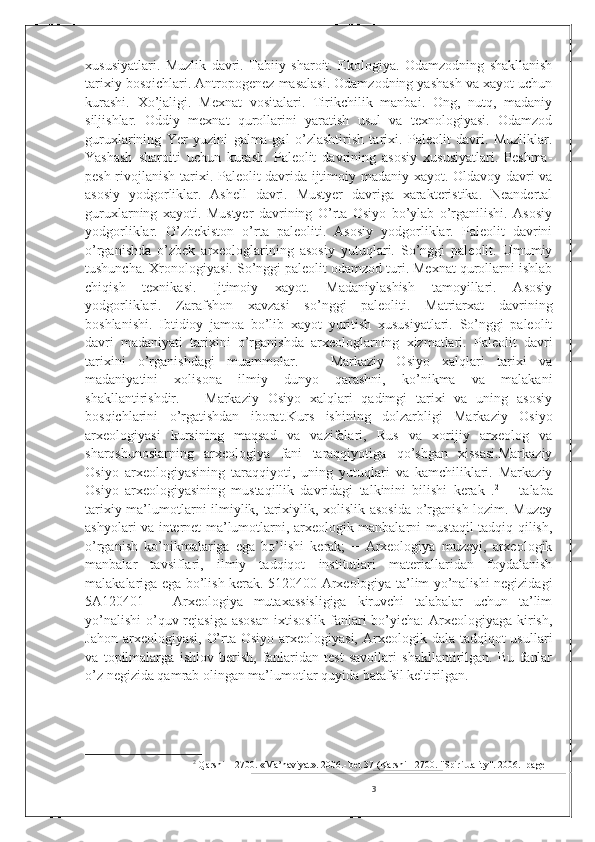 xususiyatlari.   Muzlik   davri.   Tabiiy   sharoit.   Ekologiya.   Odamzodning   shakllanish
tarixiy bosqichlari. Antropogenez masalasi. Odamzodning yashash va xayot uchun
kurashi.   Xo’jaligi.   Mexnat   vositalari.   Tirikchilik   manbai.   Ong,   nutq,   madaniy
siljishlar.   Oddiy   mexnat   qurollarini   yaratish   usul   va   texnologiyasi.   Odamzod
guruxlarining   Yer   yuzini   galma-gal   o’zlashtirish   tarixi.   Paleolit   davri.   Muzliklar.
Yashash   sharoiti   uchun   kurash.   Paleolit   davrining   asosiy   xususiyatlari.   Peshma-
pesh rivojlanish tarixi. Paleolit davrida ijtimoiy madaniy xayot. Oldavoy davri va
asosiy   yodgorliklar.   Ashell   davri.   Mustyer   davriga   xarakteristika.   Neandertal
guruxlarning   xayoti.   Mustyer   davrining   O’rta   Osiyo   bo’ylab   o’rganilishi.   Asosiy
yodgorliklar.   O’zbekiston   o’rta   paleoliti.   Asosiy   yodgorliklar.   Paleolit   davrini
o’rganishda   o’zbek   arxeologlarining   asosiy   yutuqlari.   So’nggi   paleolit.   Umumiy
tushuncha. Xronologiyasi. So’nggi paleolit odamzod turi. Mexnat qurollarni ishlab
chiqish   texnikasi.   Ijtimoiy   xayot.   Madaniylashish   tamoyillari.   Asosiy
yodgorliklari.   Zarafshon   xavzasi   so’nggi   paleoliti.   Matriarxat   davrining
boshlanishi.   Ibtidioy   jamoa   bo’lib   xayot   yuritish   xususiyatlari.   So’nggi   paleolit
davri   madaniyati   tarixini   o’rganishda   arxeologlarning   xizmatlari.   Paleolit   davri
tarixini   o’rganishdagi   muammolar.   −   Markaziy   Osiyo   xalqlari   tarixi   va
madaniyatini   xolisona   ilmiy   dunyo   qarashni,   ko’nikma   va   malakani
shakllantirishdir.   −   Markaziy   Osiyo   xalqlari   qadimgi   tarixi   va   uning   asosiy
bosqichlarini   o’rgatishdan   iborat.Kurs   ishining   dolzarbligi   Markaziy   Osiyo
arxeologiyasi   kursining   maqsad   va   vazifalari,   Rus   va   xorijiy   arxeolog   va
sharqshunoslarning   arxeologiya   fani   taraqqiyotiga   qo’shgan   xissasi.Markaziy
Osiyo   arxeologiyasining   taraqqiyoti,   uning   yutuqlari   va   kamchiliklari.   Markaziy
Osiyo   arxeologiyasining   mustaqillik   davridagi   talkinini   bilishi   kerak   . 2
  −   talaba
tarixiy ma’lumotlarni ilmiylik, tarixiylik, xolislik asosida o’rganish lozim. Muzey
ashyolari va internet ma’lumotlarni, arxeologik manbalarni mustaqil tadqiq qilish,
o’rganish   ko’nikmalariga   ega   bo’lishi   kerak;   −   Arxeologiya   muzeyi,   arxeologik
manbalar   tavsiflari,   ilmiy   tadqiqot   institutlari   materiallaridan   foydalanish
malakalariga ega bo’lish kerak. 5120400-Arxeologiya ta’lim yo’nalishi negizidagi
5A120401   –   Arxeologiya   mutaxassisligiga   kiruvchi   talabalar   uchun   ta’lim
yo’nalishi  o’quv rejasiga asosan  ixtisoslik fanlari bo’yicha: Arxeologiyaga kirish,
Jahon arxeologiyasi,  O’rta Osiyo  arxeologiyasi,  Arxeologik dala tadqiqot  usullari
va   topilmalarga   ishlov   berish,   fanlaridan   test   savollari   shakllantirilgan.   Bu   fanlar
o’z negizida qamrab olingan ma’lumotlar quyida batafsil keltirilgan.
2
  Qarshi – 2700. «Ma’naviyat». 2006.- bet 37 (Karshi - 2700. "Spirituality". 2006.- page
3 