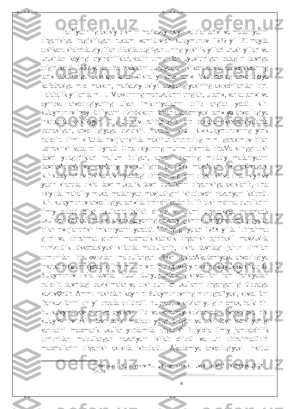                  Faoliyatining asosiy qismini markaziy osiyo xalqlaritarixi va madaniyatini
o'rganishga   bag'ishlagan   rustam   xamidovich   sulaymonov   1939-yil   30-mayda
toshkent  shahrida ziyolilar  oilasida tug'ilgan.Uning yoshlik yillari urush yillari  va
urushdan   keyingi   qiyinchiliklar,   stalin   tomonidan   uyushtirilgan   qatag'on   davriga
to'g'ri  keldi.   1957 yilda  o'rta maktabni   tugatgach,  toshkent   davlat  universitetining
tarix   fakultetiga   o'qishga   kirdi.   O'sha   yillarda   tarix   fakultetining   arxeologiya
kafedrasiga   m.e.   masson,   markaziy   osiyo   arxeologiyasining   asoschilaridan   biri.
Talabalik yillarida m. E. Massonning ma'ruzalarini tinglab, u tarix, san'at tarixi va
ayniqsa   arxeologiyaning   ulkan   imkoniyatlarini   to'liq   anglab   yetdi.   R.h.
sulaymonov Ilmiy   faoliyatini   o'zbekiston   fanlar   akademiyasi   tarix   va   arxeologiya
institutida   boshlagan.   G'.g'ulomov   rahbarligida   bir   qancha   ekspeditsiyalarda
qatnashgan,   arxeologiyaga   qiziqishi.   Yanada   oshdi.   R.x.sulaymonovning   yirik
paleolit   olimi   sifatida   rivojlanishida   mashhur   antropolog   m.m.   gerasimov   bilan
uchrashish   katta   rol   oynadi.   O'rta   osiyoning   muhim   qismida   o'rtaVa   so'nggi   tosh
davri   yodgorliklari   ma'lum   bo'lgan,   ammo   ularning   moddiy   madaniyatini
davrlashtirish   va   madaniy   mansubligini   aniqlash   masalalari   hal   etilmagan.
R.h.sulaymonov toshkent viloyatidagi obirahmat g'orini o'rganish va o'rta osiyo va
yaqin   sharqda   o'sha   davr   mustalik   davri   qurollarini   o'rganishga   asoslanib,   o'rta
osiyoda   mahalliy   musta   madaniyati   mavjudligini   isbotlovchi   nazariyani   keltirdi.
R.h. sulaymonov arxeologiya tarixida birinchilardan bo'lib tosh mehnat qurollarini
ilmiy   tadqiq   qilish   usullarini   ishlab   chiqdi   va   ularni   o'rganishda   matematik
usullarni   qo'lladi,   bu   esa   arxeologiyaning   nazariy   qismini   ilmiy-metodik   g'oyalar
bilan   rivojlantirish   imkoniyatini   yaratdi.   3
Uning   g'oyalari   1968   yilda   "obirahmat
g'ori   va   obirahmat   g'orini   matematik-statistik   o'rganish   tajribasi"   mavzusida
nomzodlik   dissertatsiyasi   sifatida   ma'qullanib,   o'sha   davrdagi   jahon   olimlari
tomonidan   bir   o vozdan   ma'qullangan.   Sssr   fanlarAkademiyasi   arxeologiya
institutining leningrad bo'limi mudiri v.p. boriskovskiy r.x.ning buyuk ishi haqida.
Sulaymonov   o'sha   davrda   "butun   duny,   jumladan,   sovet   fani   ham   fransiyadan
paleolit   davridagi   qazishmalar   va   tosh   qurollar   usullarini   o'rganganligi   diqqatga
sazov ♡ rdir.   Ammo   nashrdan   keyin   r.   Sulaymonovning   monografiyasi,   sovet   fani
fransuz fanini o'n yil orqada qoldirdi". Bu maqtov so'zlari yolg'on emas, balki r.h.
bu   sulaymonov   nomiga   aytilgan   iliq   va   samimiy   so'zlar   edi.   Darhaqiqat,   r.h.
sulaymonov   o'sha   davr   uchun   mutlaqo   yangi   bo'lgan   va   tosh   davri   qurol-yarog'
sanoatini   matematik   usullar   yordamida   o'rganish   bo'yicha   ilmiy   jamoatchilik
tomonidan   ma'qullangan   nazariyani   ishlab   chiqdi   va   uni   obirahmatGo'ri
materiallarini   o'rganish   asosida   isbotladi...   Akademiya   arxeologiyasi.   Institut
3
  Rtveladze E.V, Buryakov Yu. F, Sulaymonov R. H, va b. Qarshi.T.:Ma’naviyat, 2006.- 
bet 38
4 