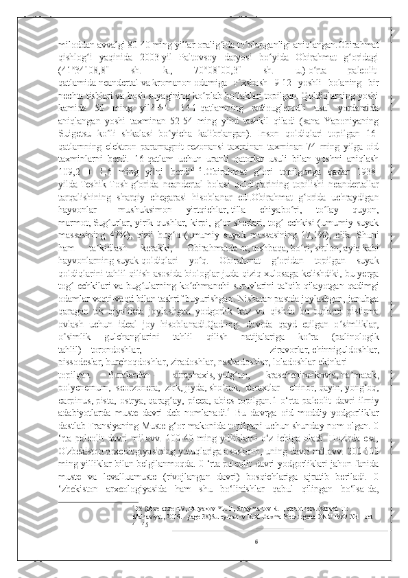 miloddan avvalgi 80-40 ming yillar oralig ida to planganligi aniqlangan.Obirahmatʻ ʻ
qishlog i   yaqinida   2003-yil   Paltovsoy   daryosi   bo yida   Obirahmat   g oridagi	
ʻ ʻ ʻ
(41°34"08,8"   sh.   k.,   70°08"00,3"   sh.   u.)   o rta   paleolit	
ʻ  
qatlamida   neandertal   va   kromanon   odamiga   o xshash   9-12   yoshli   bolaning   bir	
ʻ
nechta tishlari va bosh suyagining ko plab bo laklari topilgan. Qoldiqlarning yoshi	
ʻ ʻ
kamida   50   ming   yil [2] [3] [4]
.   14.1-qatlamning   radiouglerodli   usul   yordamida
aniqlangan   yoshi   taxminan   52-54   ming   yilni   tashkil   qiladi   (sana   Yaponiyaning
Suigetsu   ko li   shkalasi   bo yicha   kalibrlangan).   Inson   qoldiqlari   topilgan   16-	
ʻ ʻ
qatlamning   elektron   paramagnit   rezonansi   taxminan   taxminan   74   ming   yilga   oid
taxminlarni   berdi.   16-qatlam   uchun   uranli   qatorlar   usuli   bilan   yoshni   aniqlash
109,2   ±   1,6   ming   yilni   berdi [5] [6]
.Obirahmat   g ori   topilgunga   qadar   1938-	
ʻ
yilda   Teshik-Tosh   g orida   neandertal   bolasi   qoldiqlarining   topilishi   neandertallar	
ʻ
tarqalishining   sharqiy   chegarasi   hisoblanar   edi.Obirahmat   g orida   uchraydigan	
ʻ
hayvonlar   –   mushuksimon   yirtqichlar,   tilla   chiyabo ri	
ʻ ,   to lay   quyon,	ʻ
marmot,   Sug urlar	
ʻ , yirik qushlar,  kirpi,  g or  sherlari,  tog   echkisi   (umumiy  suyak	ʻ ʻ
massasining   47%),   qizil   bug u   (umumiy   suyak   massasining   17,1%),   elik.   Shuni	
ʻ
ham   ta kidlash   kerakki,   Obirahmatda	
ʼ   ot ,   toshbaqa ,   bo ri	ʻ ,   sirtlon ,   ayiq   kabi
hayvonlarning   suyak   qoldiqlari   yo q.   Obirahmat   g oridan   topilgan   suyak	
ʻ ʻ
qoldiqlarini tahlil qilish asosida biologlar juda qiziq xulosaga kelishdiki, bu yerga
tog  echkilari  va bug ularning ko chmanchi  suruvlarini  ta qib qilayotgan  qadimgi	
ʻ ʻ ʻ ʼ
odamlar vaqti-vaqti bilan tashrif buyurishgan. Nisbatan pastda joylashgan, janubga
qaragan   tik   qiyalikda   joylashgan   yodgorlik   kuz   va   qishda   bu   turlarni   pistirma
ovlash   uchun   ideal   joy   hisoblanadi.Qadimgi   davrda   qayd   etilgan   o simliklar,	
ʻ
o simlik   gulchanglarini   tahlil   qilish   natijalariga   ko ra   (palinologik	
ʻ ʻ
tahlil)   –   torondoshlar ,   ziravorlar,   chinniguldoshlar ,
pissodeslar,   burchoqdoshlar ,   ziradoshlar ,   nashadoshlar ,   loladoshlar   ekinlari
topilgan.   Butalardan   –   atraphaxis,   yulg un	
ʻ ,   krascheninnikovia,   na matak	ʼ ,
polycnemum,   scorzonera,   zirk,   jiyda ,   sho rak	
ʻ ,   daraxtlar   –   chinor ,   qayin ,   yong oq	ʻ ,
carpinus,   pista ,   ostrya,   qarag ay	
ʻ ,   pícea,   abies   topilgan.1   o‘rta   paleolit   davri   ilmiy
adabiyotlarda   muste   davri   deb   nomlanadi. 4
  Bu   davrga   oid   moddiy   yodgorliklar
dastlab Fransiyaning Muste g‘or makonida topilgani uchun shunday nom olgan. 0
‘rta   paleolit   davri   mil.avv.   100-40   ming   yilliklami   o‘z   ichiga   oladi.   Hozirda   esa,
O'zbekiston arxeologiyasining yutuqlariga asoslanib, uning davri mil.avv. 200-100
ming yilliklar bilan belgilanmoqda. 0 ‘rta paleolit davri yodgorliklari jahon fanida
muste   va   levalluamuste   (rivojlangan   davri)   bosqichlariga   ajratib   beriladi.   0
‘zbekiston   arxeologiyasida   ham   shu   bo‘linishlar   qabul   qilingan   bo‘lsa-da,
4
  38 (Rtveladze EV, Buryakov Yu. F, Sulaymanov R.H, and others. Karshi. T.: 
Ma'naviyat, 2006. - page 38)Suleymanov R.X. Daxma Yerkurgana ONU 1989 №11 bet 
41-45
6 