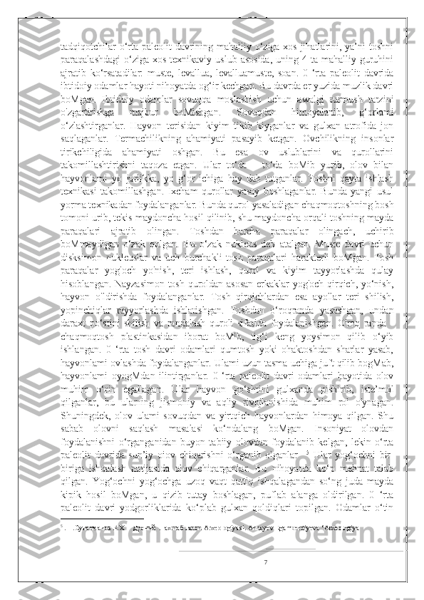 tadqiqotchilar  o‘rta paleolit davrining mahalliy o‘ziga xos jihatlarini, ya’ni toshni
paraqalashdagi  o‘ziga xos  texnikaviy  uslub  asosida,   uning 4  ta mahalliy  guruhini
ajratib   ko‘rsatadilar:   muste,   levallua,   levalluamuste,   soan.   0   ‘rta   paleolit   davrida
ibtidoiy odamlar hayoti nihoyatda og‘ir kechgan. Bu davrda er yuzida muzlik davri
boMgan.   Ibtidoiy   odamlar   sovuqqa   moslashish   uchun   awalgi   turmush   tarzini
o'zgartirishga   majbur   boMishgan.   Sovuqdan   himoyalanib,   g‘orlami
o‘zlashtirganlar.   Hayvon   terisidan   kiyim   tikib   kiyganlar   va   gulxan   atrofida   jon
saqlaganlar.   Termachilikning   ahamiyati   pasayib   ketgan.   Ovchilikning   insonlar
tirikchiligida   ahamiyati   oshgan.   Bu   esa   ov   uslublarini   va   qurollarini
takomillashtirishni   taqoza   etgan.   Ular   to‘da   -   to‘da   boMib   yurib,   olov   bilan
hayvonlami   yo   jarlikka,   yo   g‘or   ichiga   hay   dab   tutganlar.   Toshni   qayta   ishlash
texnikasi   takomillashgan.   Ixcham   qurollar   yasay   boshlaganlar.   Bunda   yangi   usul
yorma texnikadan foydalanganlar. Bunda qurol yasaladigan chaqmoqtoshning bosh
tomoni urib, tekis maydoncha hosil qilinib, shu maydoncha orqali toshning mayda
paraqalari   ajratib   olingan.   Toshdan   barcha   paraqalar   olingach,   uchirib
boMmaydigan   o‘zak   qolgan.   Bu   o‘zak   nukleus   deb   atalgan.   Muste   davri   uchun
disksimon   nukleuslar   va   uch   burchakli   tosh   paraqalari   harakterli   boMgan.   Tosh
paraqalar   yog'och   yo'nish,   teri   ishlash,   qurol   va   kiyim   tayyorlashda   qulay
hisoblangan. Nayzasimon tosh quroldan asosan  erkaklar yog'och qirqich, yo‘nish,
hayvon   o'ldirishda   foydalanganlar.   Tosh   qirqichlardan   esa   ayollar   teri   shilish,
yopinchiqlar   tayyorlashda   ishlatishgan.   Toshdan   o‘roqranda   yasashgan,   undan
daraxt   po‘stini   shilish   va   randalash   quroli   sifatida   foydalanishgan.   O'roq   randa   -
chaqmoqtosh   plastinkasidan   iborat   boMib,   tig‘i   keng   yoysimon   qilib   o‘yib
ishlangan.   0   ‘rta   tosh   davri   odamlari   qumtosh   yoki   ohaktoshdan   sharlar   yasab,
hayvonlami ovlashda foydalanganlar. Ulami uzun tasma uchiga juft qilib bogMab,
hayvonlami   oyogMdan   ilintirganlar.   0   ‘rta   paleolit   davri   odamlari   hayotida   olov
muhim   o‘rin   egallagan.   Ular   hayvon   go‘shtini   gulxanda   pishirib,   iste’mol
qilganlar,   bu   ularning   jismoniy   va   aqliy   rivojlanishida   muhim   rol   o'ynagan.
Shuningdek,   olov   ulami   sovuqdan   va   yirtqich   hayvonlardan   himoya   qilgan.   Shu
sabab   olovni   saqlash   masalasi   ko‘ndalang   boMgan.   Insoniyat   olovdan
foydalanishni   o‘rganganidan   buyon   tabiiy   olovdan   foydalanib   kelgan,   lekin   o‘rta
paleolit   davrida   sun’iy   oiov   chiqarishni   o‘rganib   olganlar     5
  Ular   yog‘ochni   bir-
biriga   ishqalash   natijasida   olov   chiqarganlar.   Bu   nihoyatda   ko‘p   mehnat   talab
qilgan.   Yog‘ochni   yog‘ochga   uzoq   vaqt   qattiq   ishqalagandan   so‘ng   juda   mayda
kipik   hosil   boMgan,   u   qizib   tutay   boshlagan,   puflab   alanga   oldirilgan.   0   ‘rta
paleolit   davri   yodgorliklarida   ko‘plab   gulxan   qoldiqlari   topilgan.   Odamlar   o‘tin
5
  .  1.Сулаеманов Р.Х     Дрений  Нахшаб Jahon Arxeologiyasi. Annayev Egamberdiyeva ‘Arxeologiya
7 