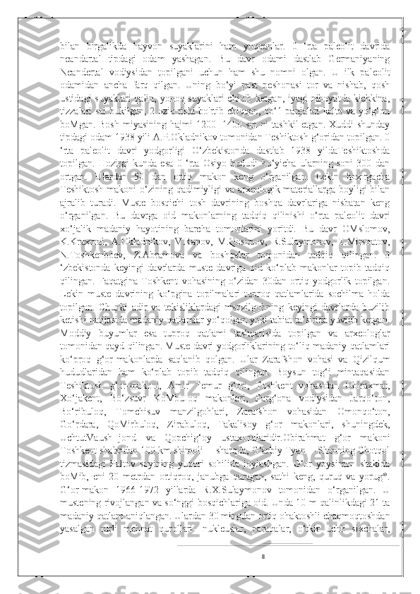 bilan   birgalikda   hayvon   suyaklarini   ham   yoqqanlar.   0   ‘rta   paleolit   davrida
neandartal   tipdagi   odam   yashagan.   Bu   davr   odami   dastlab   Germaniyaning
Neandertal   vodiysidan   topilgani   uchun   ham   shu   nomni   olgan.   U   ilk   paleolit
odamidan   ancha   farq   qilgan.   Uning   bo‘yi   past   peshonasi   tor   va   nishab,   qosh
ustidagi  suyaklari  qalin, yonoq suyaklari  chiqib ketgan, iyagi nihoyatda kichkina,
tizzalari sal bukilgan, 2 oziq tishi bo'rtib chiqqan, qo‘1 panjalari kalta va yo‘g‘on
boMgan. Bosh  miyasining  hajmi  1200-  1400 sm  ni  tashkil  etgan. Xuddi  shunday
tipdagi odam 1938 yili A.P.Okladnikov tomonidan Teshiktosh g‘oridan topilgan. 0
‘rta   paleolit   davri   yodgorligi   O‘zbekistonda   dastlab   1938   yildaTeshiktoshda
topilgan.   Hozirgi   kunda   esa   0   ‘rta   Osiyo   hududi   bo‘yicha   ularning   soni   300   dan
ortgan.   Ulardan   50   dan   ortiq   makon   keng   o‘rganilgan.   Lekin   hozirgacha
Teshiktosh  makoni  o‘zining qadimiyligi va arxeologik materiallarga boyligi bilan
ajralib   turadi.   Muste   bosqichi   tosh   davrining   boshqa   davrlariga   nisbatan   keng
o‘rganilgan.   Bu   davrga   oid   makonlarning   tadqiq   qilinishi   o‘rta   paleolit   davri
xo‘jalik   madaniy   hayotining   barcha   tomonlarini   yoritdi.   Bu   davr   OMslomov,
K.Kraxmal,   A.Okladnikov,   V.Ranov,   M.Qosimov,   R.Sulaymonov,   T.Mirsoatov,
N.Toshkenboev,   Z.Abramova   va   boshqalar   tomonidan   tadqiq   qilingan.   0
‘zbekistonda   keyingi   davrlarda   muste   davriga   oid   ko‘plab   makonlar   topib   tadqiq
qilingan.   Faqatgina   Toshkent   vohasining   o‘zidan   30dan   ortiq   yodgorlik   topilgan.
Lekin   muste   davrining   ko‘pgina   topilmalari   tuproq   qatlamlarida   sochilma   holda
topilgan.   Chunki   adir   va   tekisliklardagi   manzilgohning   keyingi   davrlarda   buzilib
ketishi natijasida madaniy qatlamlar yo‘qolgan yoki tabiat ta’sirida yuvilib ketgan.
Moddiy   buyumlar   esa   tuproq   qatlami   tashqarisida   topilgan   va   arxeologlar
tomonidan qayd qilingan. Muste davri yodgorliklarining to‘liq madaniy qatlamlari
ko‘proq   g‘or-makonlarda   saqlanib   qolgan.   Ular   Zarafshon   vohasi   va   Qizilqum
hududlaridan   ham   ko‘plab   topib   tadqiq   qilingan.   Boysun   tog‘i   mintaqasidan
Teshiktosh   g‘or-makoni,   Amir   Temur   g‘ori,   Toshkent   vohasidan   Obiraxmat,
Xo‘jakent,   Bo‘zsuvr   KoMbuIoq   makonlari,   Farg‘ona   vodiysidan   Jarqo‘ton,
Bo‘ribuloq,   Tomchisuv   manzilgohlari,   Zarafshon   vohasidan   Omonqo‘ton,
Go‘rdara,   QoMirbuloq,   Zirabuloq,   Takalisoy   g‘or   makonlari,   shuningdek,
UchtutVaush-Ijond   va   Qopchig‘oy   ustaxonalaridir.Obirahmat   g‘or   makoni
Toshkent shahridan 100 km shimoli— sharqda, G‘arbiy Tyan— Shanning Chotqol
tizmasidagi   Paltov   soyining   yuqori   sohilida   joylashgan.   G‘or   yoysimon   shaklda
boMib,   eni   20   metrdan   ortiqroq,   janubga   qaragan,   sathi   keng,   quruq   va   yorug*.
G‘or-makon   1966-1972   yillarda   R.X.Sulaymonov   tomonidan   o‘rganilgan.   U
mustening rivojlangan va so‘nggi bosqichlariga oid. Unda 10 m qalinlikdagi 21 ta
madaniy qatlam aniqlangan. Ulardan 30 mingdan ortiq ohaktoshli chaqmoqtoshdan
yasalgan   turli   mehnat   qurollari-   nukleuslar,   paraqalar,   o‘tkir   uchli   sixchalar,
8 