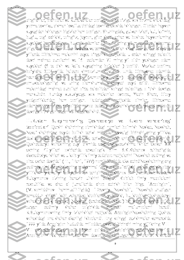 qirg‘ichlar, pichoqlar  va kurrakchalar topilgan. Ular o‘ziga xos prizma shaklidagi
yorma texnika, qisman levallua tipidagi texnika asosida ishlangan. G'ordan hayvon
suyagidan ishlangan bigizlar ham topilgan. Shuningdek, gulxan izlari, kul, ko‘mir,
bug‘u,   tog‘   echkisi,   to‘ng‘iz,   jayron,   g‘or   sheri,   arhar   va   boshqa   hayvonlaming
suyaklari   ham  topilgan.  Bu erda  odamlar  120—40  ming  yil  muqaddam   istiqomat
qilganligi aniqlangan. Ular ovchilik va termachilik bilan shug‘ullanganlar. Keyingi
yillarda   Obirahmat   makonini   qayta   o‘rganish   natijasida   u   erdan   so‘nggi   paleolit
davri   mehnat   qurolarini   va   16-   qatlamdan   70   ming   yil   oldin   yashagan   odam
suyaklari   (6   ta   tish   va   kalla   suyagining   bo'laklari   )   topildi.   Mazkur   topilma
bo‘yicha   2004   yilda   halqaro   simpozium   o‘tkazildi.   Unda   Obiraxmat   odamida
neandertal   va   xomo   sapines   (zamonaviy   odam)   odamidagi   xususiyatlar
omuxtalashganligi   va   uning   olamshumul   ahamiyati   qayd   etildi.   Obiraxmat
makonidagi   mehnat   qurollari   o‘rta   paleolitdan   so'nggi   paleolitga   o   ‘tish   davriga
mansubdir.   Bunday   xususiyatga   xos   makonlar   Evropa,   Yaqin   Sharq,   Oltoy
yodgorliklaridan   ham   topilgan.   Tadqiqotlar   natijasida   olimlar,   Obiraxmat
odamlarining   o‘rta   paleolitdan   uzoq   tadrijiy   rivojlanish   orqali   yuqori   paleolit
davriga o‘tishgan degan xulosaga kelishdi.
II. Rustam   Sulaymonovning   Qashqadaryo   va   Buxoro   vohalaridagi
tadqiqotlari --Qarshi   shahrining   o'tmishdagi   nomlari   bo'lmish   Navkat,   Naxshab,
Nasaf   shahrining   paydo   bo'lish   tarixi   miloddan   avvalgi   birinchi   ming   yillikka
daxldor   ekanligini   qadimshunos   va   tarixchi   olimlar   aniqlab,   isbotlab   barganlar.
Qashqadaryo   vohasining   quyi   qismida   arxaologik   qazishma   ishlari   asosan   XX
asrning   40-yillari   oxirlarida   arxaologik   olim   S.K.Kabanov   rahbarligida
ekspaditsiya ishlari va u ko'p yillik ilmiy tadqiqot natijalarini "Naxshab qadimgi va
o'rta asrlar davrida" (-T., "Fan", 1977) nomli kitobida aks ettirdiNaxshabning eng
qadimiy o'rni Arqo'rg'onning mukammal ilmiy tasarruf etilishi uchun qariyib o'ttiz
yillik   ilmiy-amaliy   faoliyati   bilan   taniqli   qadimshunos   olim,   profassor   Rustam
Sulaymonov   o'zining   banazir   ulishini   qo'shdi.   Ko'plab   ilmiy   maqolalarni
raspublika   va   chat   el   jurnallarida   chop   ettirish   bilan   birga   "Arqo'rg'on",
(M.Isomiddinov   hammuallifligida)   "Dravniy   Naxshab",   "Naxshab-unutilgan
tamaddun   sirlari"   kabi   zabardast   kitoblarini   yaratdiki,   bu   kitoblar   Qashqadaryo
vohasining   ilk   poytaxti   Naxshab   (arabchadan   Nasaf)-bir   vaqtlari   savlat   to'kib
turgan   qadimiy   shahar   to'g'risida   qimmatli   ma'lumotlarni   baradi.
R.Sulaymonovning   ilmiy   izlanishlari   natijasida   Arqo'rg'onNaxshabning   Qashqa
vohasidagi   ona-shahar   ekanligi   isbotlandi.   Eng   so'nggi   qazishmalar   samarasida
1999   yilda   Arqo'rg'on   hududida   miloddan   avvalgi   birinchi   ming   yillikning   VIII-
VII   asrlarida   qurilgan   qal'a   davori   qoldiqlari   kulolchilik   mahallalari   ochildi.
Arqo'rg'onni   ikki   qator   mustahkam   davor   qurshab   turganligi   aniqlandi.   Risolada
9 