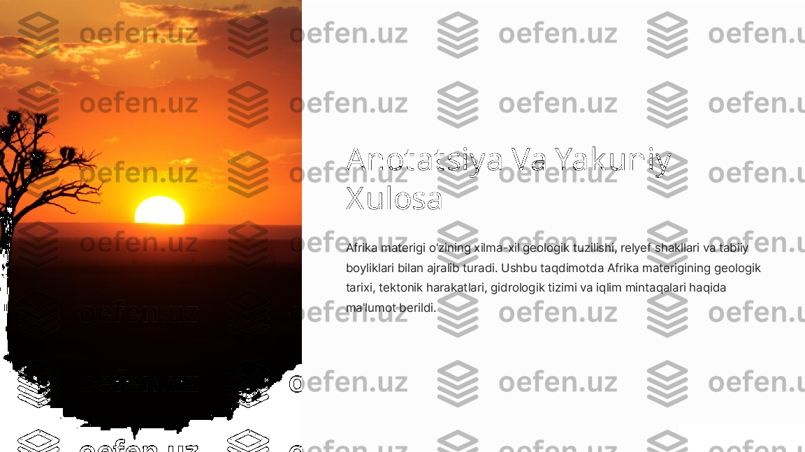 Anotatsiya Va Yak uniy 
Xulosa
Afrika materigi o'zining xilma-xil geologik tuzilishi, relyef shakllari va tabiiy 
boyliklari bilan ajralib turadi. Ushbu taqdimotda Afrika materigining geologik 
tarixi, tektonik harakatlari, gidrologik tizimi va iqlim mintaqalari haqida 
ma'lumot berildi. 