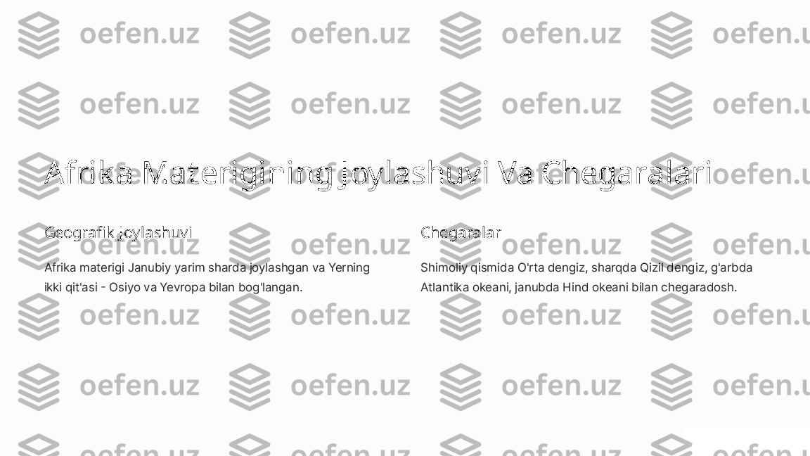 Afrik a Materigining Joylashuvi Va Chegaralari
Geografik  Joylashuvi
Afrika materigi Janubiy yarim sharda joylashgan va Yerning 
ikki qit'asi - Osiyo va Yevropa bilan bog'langan. Chegaralar
Shimoliy qismida O'rta dengiz, sharqda Qizil dengiz, g'arbda 
Atlantika okeani, janubda Hind okeani bilan chegaradosh. 