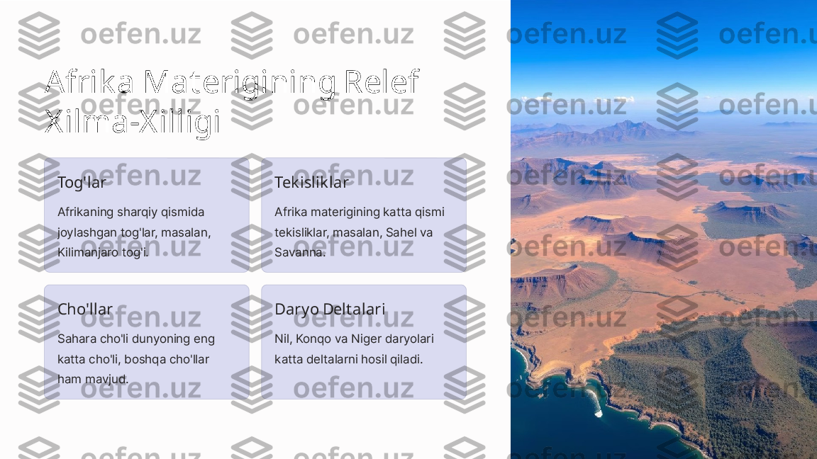 Afrik a Materigining Relef 
Xilma-X illigi
Tog'lar
Afrikaning sharqiy qismida 
joylashgan tog'lar, masalan, 
Kilimanjaro tog'i. Tek islik lar
Afrika materigining katta qismi 
tekisliklar, masalan, Sahel va 
Savanna.
Cho'llar
Sahara cho'li dunyoning eng 
katta cho'li, boshqa cho'llar 
ham mavjud. Daryo Deltalari
Nil, Konqo va Niger daryolari 
katta deltalarni hosil qiladi. 