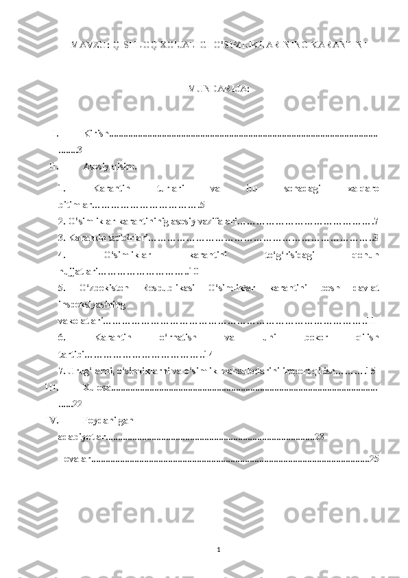 MAVZU: QISHLOQ XO’JALIGI   O’SIMLIKLARINING KARANTINI
MUNDARIJA: 
I. Kirish................................................................................................................
........3
II. Asosiy qisim.
1.   Karantin   turlari   va   bu   sohada gi   xalqaro
bitimlar…………………………….5
2. O’simliklar karantininig asosiy vazifalari…………………………………….7
3. Karantin tadbirlari……………………………………………………………..8
4.   O‘simliklar   karantini   to‘g‘risidagi   qonun
hujjatlari………………………..10
5.   O‘zbekiston   Respublikasi   O‘simliklar   karantini   bosh   davlat
inspeksiyasining
vakolatlari………………………………………………………………………..11
6.   Karantin   o‘rnatish   va   uni   bekor   qilish
tartibi………………………………..14
7. Urug‘larni, o‘simliklarni va o‘simlik mahsulotlarini import qilish……….15
III. Xulosa...............................................................................................................
......22
IV. Foydanilgan 
adabiyotlar.......................................................................................23
Ilovalar....................................................................................................................25
1 