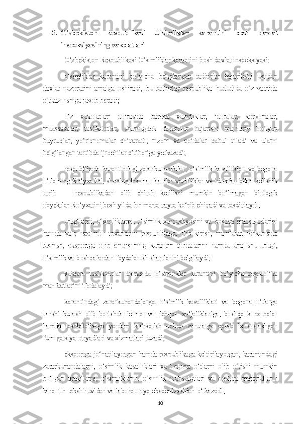 5. O‘zbekiston   Respublikasi   O‘simliklar   karantini   bosh   davlat
inspeksiyasining vakolatlari
O‘zbekiston Respublikasi O‘simliklar karantini bosh davlat inspeksiyasi:
o‘simliklar   karantini   bo‘yicha   belgilangan   tadbirlar   bajarilishi   ustidan
davlat   nazoratini   amalga   oshiradi,   bu   tadbirlar   respublika   hududida   o‘z   vaqtida
o‘tkazilishiga javob beradi;
o‘z   vakolatlari   doirasida   barcha   vazirliklar,   idoralar,   korxonalar,
muassasalar,   tashkilotlar,   shuningdek   fuqarolar   bajarishi   majburiy   bo‘lgan
buyruqlar,   yo‘riqnomalar   chiqaradi,   nizom   va   qoidalar   qabul   qiladi   va   ularni
belgilangan tartibda ijrochilar e’tiboriga yetkazadi;
respublikada karantindagi zararkunandalar, o‘simlik kasalliklari va begona
o‘tlarning   Ro‘yxatini ,   shuningdek manfaatdor vazirliklar va idoralar bilan kelishib
turib   —   respublikadan   olib   chiqib   ketilishi   mumkin   bo‘lmagan   biologik
obyektlar   Ro‘yxatini        besh yilda bir marta qayta ko‘rib chiqadi va tasdiqlaydi;
urug‘larni,   o‘simliklarni,   o‘simlik   xomashyosini   va   boshqa   mahsulotlarini
hamda   xalq   iste’moli   tovarlarini   respublikaga   olib   kirish,   mamlakat   ichkarisida
tashish,   eksportga   olib   chiqishning   karantin   qoidalarini   hamda   ana   shu   urug‘,
o‘simlik va boshqalardan foydalanish shartlarini belgilaydi;
xalqaro   tashkilotlar   doirasida   o‘simliklar   karantini   bo‘yicha   respublika
manfaatlarini ifodalaydi;
karantindagi   zararkunandalarga,   o‘simlik   kasalliklari   va   begona   o‘tlarga
qarshi   kurash   olib   borishda   fermer   va   dehqon   xo‘jaliklariga,   boshqa   korxonalar
hamda   tashkilotlarga   yordam   ko‘rsatish   uchun   zaruratga   qarab   ixtisoslashgan
fumigatsiya otryadlari va xizmatlari tuzadi;
eksportga jo‘natilayotgan hamda respublikaga keltirilayotgan, karantindagi
zararkunandalarni,   o‘simlik   kasalliklari   va   begona   o‘tlarni   olib   o‘tishi   mumkin
bo‘lgan   urug‘larni,   o‘simliklarni,   o‘simlik   mahsulotlari   va   boshqa   materiallarni
karantin tekshiruvidan va laboratoriya ekspertizasidan o‘tkazadi;
10 