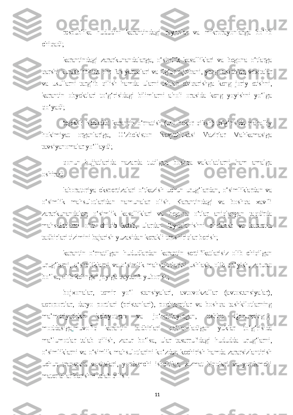 respublika   hududini   karantindagi   rayonlar   va   mikrorayonlarga   bo‘lib
chiqadi;
karantindagi   zararkunandalarga,   o‘simlik   kasalliklari   va   begona   o‘tlarga
qarshi kurash bobida ilm-fan yutuqlari va ilg‘or tajribani, yangi uslublar, vositalar
va   usullarni   targ‘ib   qilish   hamda   ularni   ishlab   chiqarishga   keng   joriy   etishni,
karantin   obyektlari   to‘g‘risidagi   bilimlarni   aholi   orasida   keng   yoyishni   yo‘lga
qo‘yadi;
tegishli   hududda   karantin   o‘rnatish   (uni   bekor   qilish)   to‘g‘risida   mahalliy
hokimiyat   organlariga,   O‘zbekiston   Respublikasi   Vazirlar   Mahkamasiga
tavsiyanomalar yo‘llaydi;
qonun   hujjatlarida   nazarda   tutilgan   boshqa   vakolatlarni   ham   amalga
oshiradi.
laboratoriya   ekspertizalari   o‘tkazish   uchun   urug‘lardan,   o‘simliklardan   va
o‘simlik   mahsulotlaridan   namunalar   olish.   Karantindagi   va   boshqa   xavfli
zararkunandalar,   o‘simlik   kasalliklari   va   begona   o‘tlar   aniqlangan   taqdirda
mahsulotlarni   olib   chiqib   ketib,   ulardan   foydalanishni   cheklash   va   karantin
tadbirlari tizimini bajarish yuzasidan kerakli topshiriqlar berish;
karantin   o‘rnatilgan   hududlardan   karantin   sertifikatlarisiz   olib   chiqilgan
urug‘larni,   o‘simliklarni   va   o‘simlik   mahsulotlarini   ushlash,   olib   qo‘yish,   zarurat
bo‘lsa, olib kelingan joyiga qaytarib yuborish;
bojxonalar,   temir   yo‘l   stansiyalari,   avtovokzallar   (avtostansiyalar),
aeroportlar,   daryo   portlari   (pristanlari),   pochtamtlar   va   boshqa   tashkilotlarning
ma’muriyatidan   kelayotgan   va   jo‘natilayotgan,   ushbu   Qonunning   2-
moddasiga        muvofiq   karantin   tadbirlari   qo‘llaniladigan   yuklar   to‘g‘risida
ma’lumotlar   talab   qilish,   zarur   bo‘lsa,   ular   tasarrufidagi   hududda   urug‘larni,
o‘simliklarni va o‘simlik mahsulotlarini ko‘zdan kechirish hamda zararsizlantirish
uchun   transport   vositalari,   yordamchi   ishchilar,   xizmat   binolari   va   yordamchi
materiallar berishni talab qilish.
11 