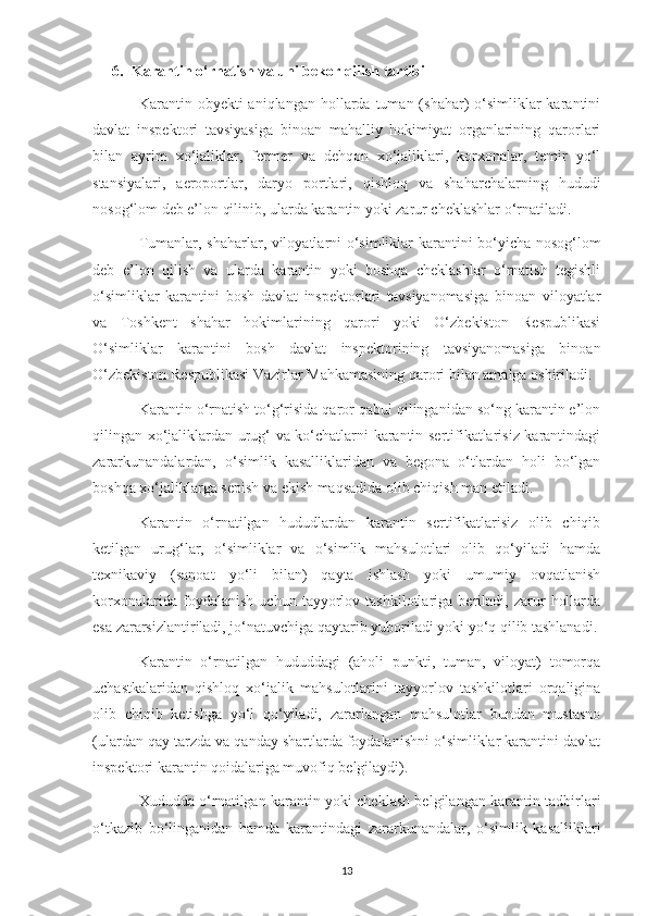 6. Karantin o‘rnatish va uni bekor qilish tartibi
Karantin obyekti   aniqlangan hollarda  tuman (shahar)  o‘simliklar  karantini
davlat   inspektori   tavsiyasiga   binoan   mahalliy   hokimiyat   organlarining   qarorlari
bilan   ayrim   xo‘jaliklar,   fermer   va   dehqon   xo‘jaliklari,   korxonalar,   temir   yo‘l
stansiyalari,   aeroportlar,   daryo   portlari,   qishloq   va   shaharchalarning   hududi
nosog‘lom deb e’lon qilinib, ularda karantin yoki zarur cheklashlar o‘rnatiladi.
Tumanlar, shaharlar, viloyatlarni o‘simliklar karantini bo‘yicha nosog‘lom
deb   e’lon   qilish   va   ularda   karantin   yoki   boshqa   cheklashlar   o‘rnatish   tegishli
o‘simliklar   karantini   bosh   davlat   inspektorlari   tavsiyanomasiga   binoan   viloyatlar
va   Toshkent   shahar   hokimlarining   qarori   yoki   O‘zbekiston   Respublikasi
O‘simliklar   karantini   bosh   davlat   inspektorining   tavsiyanomasiga   binoan
O‘zbekiston Respublikasi Vazirlar Mahkamasining qarori bilan amalga oshiriladi.
Karantin o‘rnatish to‘g‘risida qaror qabul qilinganidan so‘ng karantin e’lon
qilingan xo‘jaliklardan urug‘ va ko‘chatlarni karantin sertifikatlarisiz karantindagi
zararkunandalardan,   o‘simlik   kasalliklaridan   va   begona   o‘tlardan   holi   bo‘lgan
boshqa xo‘jaliklarga sepish va ekish maqsadida olib chiqish man etiladi.
Karantin   o‘rnatilgan   hududlardan   karantin   sertifikatlarisiz   olib   chiqib
ketilgan   urug‘lar,   o‘simliklar   va   o‘simlik   mahsulotlari   olib   qo‘yiladi   hamda
texnikaviy   (sanoat   yo‘li   bilan)   qayta   ishlash   yoki   umumiy   ovqatlanish
korxonalarida   foydalanish   uchun   tayyorlov   tashkilotlariga   beriladi,   zarur   hollarda
esa zararsizlantiriladi, jo‘natuvchiga qaytarib yuboriladi yoki yo‘q qilib tashlanadi.
Karantin   o‘rnatilgan   hududdagi   (aholi   punkti,   tuman,   viloyat)   tomorqa
uchastkalaridan   qishloq   xo‘jalik   mahsulotlarini   tayyorlov   tashkilotlari   orqaligina
olib   chiqib   ketishga   yo‘l   qo‘yiladi,   zararlangan   mahsulotlar   bundan   mustasno
(ulardan qay tarzda va qanday shartlarda foydalanishni o‘simliklar karantini davlat
inspektori karantin qoidalariga muvofiq belgilaydi).
Xududda o‘rnatilgan karantin yoki cheklash belgilangan karantin tadbirlari
o‘tkazib   bo‘linganidan   hamda   karantindagi   zararkunandalar,   o‘simlik   kasalliklari
13 