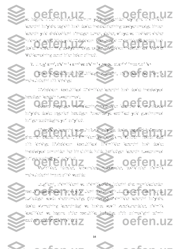 va   begona   o‘tlar   o‘choqlari   batamom   yo‘q   qilinganidan   keyingina   o‘simliklar
karantini   bo‘yicha   tegishli   bosh   davlat   inspektorlarining   tavsiyanomasiga   binoan
karantin   yoki   cheklashlarni   o‘rnatgan   tuman,   shahar,   viloyat   va   Toshkent   shahar
hokimlari   qarori   bilan   yoki   O‘zbekiston   Respublikasi   O‘simliklar   karantini   bosh
davlat   inspektorining   tavsiyanomasiga   asosan   O‘zbekiston   Respublikasi   Vazirlar
Mahkamasining qarori bilan bekor qilinadi.
7. Urug‘larni, o‘simliklarni va o‘simlik mahsulotlarini import qilish
Chet   mamlakatlardan   respublikaga   urug‘larni,   o‘simliklarni   va   o‘simlik
mahsulotlarini olib kirishga:
O‘zbekiston   Respublikasi   O‘simliklar   karantini   bosh   davlat   inspeksiyasi
beradigan karantin ruxsatnomasi;
eksport   qilayotgan   mamlakatning   o‘simliklar   karantini   va   muhofazasi
bo‘yicha   davlat   organlari   beradigan   fitosanitariya   sertifikati   yoki   guvohnomasi
bo‘lgan taqdirdagina yo‘l qo‘yiladi.
O‘simliklar   karantini   va   muhofazasi   bo‘yicha   davlat   organlari   bo‘lmagan
chet mamlakatdan urug‘larni, o‘simliklarni va o‘simlik mahsulotlarini respublikaga
olib   kirishga   O‘zbekiston   Respublikasi   O‘simliklar   karantini   bosh   davlat
inspeksiyasi   tomonidan   har   bir   alohida   holda   beriladigan   karantin   ruxsatnomasi
bo‘lgan taqdirda yo‘l qo‘yiladi.
Vazirliklar,   idoralar,   korxonalar,   muassasalar,   tashkilotlar   o‘simlik
mahsulotlarini import qilish vaqtida:
urug‘larni,   o‘simliklarni   va   o‘simlik   mahsulotlarini   chet   mamlakatlardan
respublikaga   yetkazib   berish   yoki   ularni   respublika   hududidan   olib   o‘tish   haqida
tuziladigan   savdo   shartnomalariga   (bitimlariga)   o‘simliklar   karantini   bo‘yicha
davlat   xizmatining   karantindagi   va   boshqa   xavfli   zararkunandalar,   o‘simlik
kasalliklari   va   begona   o‘tlar   respublika   hududiga   o‘tib   qolmasligini   ta’min
etadigan talablarini kiritishlari;
14 