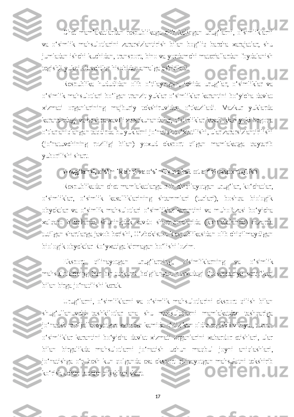 Chet   mamlakatlardan   respublikaga   olib   kelingan   urug‘larni,   o‘simliklarni
va   o‘simlik   mahsulotlarini   zararsizlantirish   bilan   bog‘liq   barcha   xarajatlar,   shu
jumladan ishchi kuchidan, transport, bino va yordamchi materiallardan foydalanish
tegishli yukni oluvchilar hisobidan amalga oshiriladi.
Respublika   hududidan   olib   o‘tilayotgan,   ichida   urug‘lar,   o‘simliklar   va
o‘simlik   mahsulotlari   bo‘lgan   tranzit   yuklar   o‘simliklar   karantini   bo‘yicha   davlat
xizmati   organlarining   majburiy   tekshiruvidan   o‘tkaziladi.   Mazkur   yuklarda
karantindagi va boshqa xavfli zararkunandalar, o‘simliklar kasalliklari yoki begona
o‘tlar aniqlangan taqdirda bu yuklarni jo‘natish to‘xtatilishi, ular zararsizlantirilishi
(jo‘natuvchining   roziligi   bilan)   yoxud   eksport   qilgan   mamlakatga   qaytarib
yuborilishi shart.
Urug‘larni, o‘simliklarni va o‘simlik mahsulotlarini eksport qilish
Respublikadan chet mamlakatlarga olib chiqilayotgan urug‘lar, ko‘chatlar,
o‘simliklar,   o‘simlik   kasalliklarining   shtammlari   (turlari),   boshqa   biologik
obyektlar   va   o‘simlik   mahsulotlari   o‘simliklar   karantini   va   muhofazasi   bo‘yicha
xalqaro   bitimlarda,   shuningdek   savdo   shartnomalarida   (kontraktlarida)   nazarda
tutilgan shartlarga javob berishi, O‘zbekiston Respublikasidan olib chiqilmaydigan
biologik obyektlar Ro‘yxatiga kirmagan bo‘lishi lozim.
Eksport   qilinayotgan   urug‘larning,   o‘simliklarning   va   o‘simlik
mahsulotlarining   har   bir   turkumi   belgilangan   nusxadagi   fitosanitariya   sertifikati
bilan birga jo‘natilishi kerak.
Urug‘larni,   o‘simliklarni   va   o‘simlik   mahsulotlarini   eksport   qilish   bilan
shug‘ullanuvchi   tashkilotlar   ana   shu   mahsulotlarni   mamlakatdan   tashqariga
jo‘natish mo‘ljallanayotgan sanadan kamida o‘ttiz kun oldin tegishli viloyat, tuman
o‘simliklar   karantini   bo‘yicha   davlat   xizmati   organlarini   xabardor   etishlari,   ular
bilan   birgalikda   mahsulotlarni   jo‘natish   uchun   maqbul   joyni   aniqlashlari,
jo‘natishga   o‘n   besh   kun   qolganda   esa   eksport   qilinayotgan   mahsulotni   tekshirib
ko‘rish uchun taqdim qilishlari shart.
17 