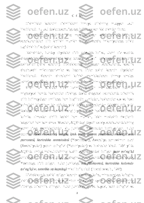 KIRISH
O’simliklar   karantini   o’simliklarni   himoya   qilishning   muayyan   usuli
hisoblanadi. Bu usul davlat tasarrufiga ega bo’lib, asosan ikki qismdan iborat. 
Birinchidan,   bu   tadbirlar   chet   mamlakatlardan   xavfli   qishloq   xo’jalik
zararkunandalari   olib   kirilishi   mumkin   bo’lgan   barcha   imkoniyatlarga   to’siq
tug’dirish bo’lsa (tashqi karantin).
Ikkinchidan,   bunday   obyektlar   o’tib   qolgudek   bo’lsa,   ularni   o’z   vaqtida
chegaralab,   mamlakat   ichida   keng   tarqalishiga   yo’l   qo’ymagan   holda,   qirib
tashlashdir   (ichki   karantin).   O’zbekistonda   bo’lmagan   zararkunanda,   kasallik
chaqiruvchi   mikroorganizmlar   va   begona   o’tlar   tashqi   karantin   obyektlari
hisoblanadi.   Karantin   choralarini   ko’rish   mamlakatlararo   tinmay   amalga
oshirilayotgan savdo-sotiq munosabatlariga ko’ra muhim ahamiyatga egadir.
Shuni   ham   ta’kidlab   o’tish   lozimki,   karantin   mamlakatlararo   odamlar
migrasiyasi   hamda   hasharotlar   o’tishiga   davlat   chegarasi   ostonalarida   to’sqinlik
qilib   bo’lmaydigan   omillarga   ham   bog’liqdir.   Jumladan,   hasharotlar   suv   va   havo
yo’nalishi   bilan   ham   bir   qit’adan   yoki   davlat   chegaralaridan   ikkinchi   qit’a   yoki
davlatga   o’tib   ketishi   mumkin.   Yangi   joyga   tushgan   hasharot   muhit   sharoitlariga
ko’nika   olmasdan   qirilib   ketishi   ham   mumkin,   lekin   moslashib   rivojlanib
ketganlari ham kam emas. Masalan, AQShdagi deyarli asosiy zararkunandalarning
yarmi   o’zga   mamlakatlardan,   shu   jumladan   Yevropadan   borib   qolgan.   Bular
qatoriga   olma   mevaxo’ri,   tengsiz   ipak   qurti,   gessen   pashshasi,   makkajo’xori
parvonasi,   kartoshka   nematodasi   (Yevropadan),   Avstraliya   tarnovsimon   qurti
(Avstraliyadan)   yapon   qo’ng’izi   (Yaponiyadan)   va   boshqalar   kiradi.   1954   yilda
AQShda   ombor   mahsulotlarining   kuchli   zararkunandasi   bo’lgan   kapr   qo’ng’izi
aniqlangan.   Shu   bilan   birga   anchagina   zararkunandalar   Amerika   qit’asidan
Yevropaga   o’tib   qolgan.   Bular   jumlasiga   tok   fillokserasi,   kartoshka   kolorado
qo’ng’izi  va  amerika oq kapalagi  misol bo’la oladi (Pospelov va b., 1983).
O’zbekistonda tashkil etilgan karantin xizmatiga ko’ra, mintaqamizga ko’pgina
qishloq   xo’jalik   ekinlarining   va   ombor   mahsulotlari   ayrim   zararkunandalarining
o’tishiga   to’sqinlik   qilingan.   Bular   jumlasiga   g’o’za   kuyasi,   kapr   qo’ng’izi   va
2 