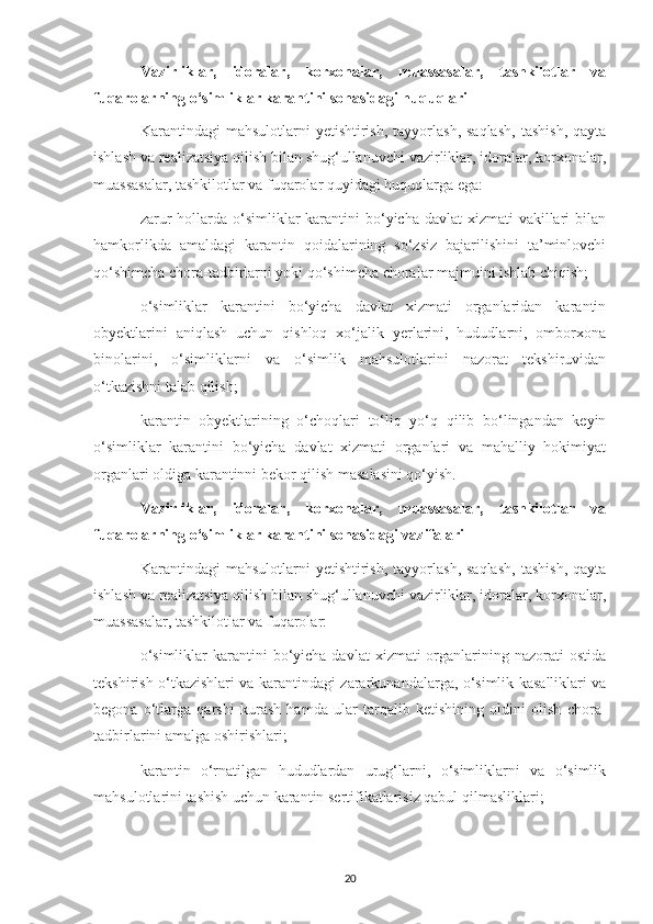 Vazirliklar,   idoralar,   korxonalar,   muassasalar,   tashkilotlar   va
fuqarolarning o‘simliklar karantini sohasidagi huquqlari
Karantindagi   mahsulotlarni   yetishtirish,  tayyorlash,  saqlash,   tashish,   qayta
ishlash va realizatsiya qilish bilan shug‘ullanuvchi vazirliklar, idoralar, korxonalar,
muassasalar, tashkilotlar va fuqarolar quyidagi huquqlarga ega:
zarur  hollarda o‘simliklar  karantini  bo‘yicha davlat  xizmati  vakillari  bilan
hamkorlikda   amaldagi   karantin   qoidalarining   so‘zsiz   bajarilishini   ta’minlovchi
qo‘shimcha chora-tadbirlarni yoki qo‘shimcha choralar majmuini ishlab chiqish;
o‘simliklar   karantini   bo‘yicha   davlat   xizmati   organlaridan   karantin
obyektlarini   aniqlash   uchun   qishloq   xo‘jalik   yerlarini,   hududlarni,   omborxona
binolarini,   o‘simliklarni   va   o‘simlik   mahsulotlarini   nazorat   tekshiruvidan
o‘tkazishni talab qilish;
karantin   obyektlarining   o‘choqlari   to‘liq   yo‘q   qilib   bo‘lingandan   keyin
o‘simliklar   karantini   bo‘yicha   davlat   xizmati   organlari   va   mahalliy   hokimiyat
organlari oldiga karantinni bekor qilish masalasini qo‘yish.
Vazirliklar,   idoralar,   korxonalar,   muassasalar,   tashkilotlar   va
fuqarolarning o‘simliklar karantini sohasidagi vazifalari
Karantindagi   mahsulotlarni   yetishtirish,  tayyorlash,  saqlash,   tashish,   qayta
ishlash va realizatsiya qilish bilan shug‘ullanuvchi vazirliklar, idoralar, korxonalar,
muassasalar, tashkilotlar va fuqarolar:
o‘simliklar   karantini   bo‘yicha  davlat   xizmati  organlarining nazorati   ostida
tekshirish o‘tkazishlari va karantindagi zararkunandalarga, o‘simlik kasalliklari va
begona   o‘tlarga   qarshi   kurash   hamda   ular   tarqalib   ketishining   oldini   olish   chora-
tadbirlarini amalga oshirishlari;
karantin   o‘rnatilgan   hududlardan   urug‘larni,   o‘simliklarni   va   o‘simlik
mahsulotlarini tashish uchun karantin sertifikatlarisiz qabul qilmasliklari;
20 