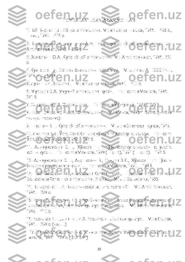 FOYDALANILGAN ADABIYOTLAR
1. Бей-Биенко Г.Я. Общая энтомология.   М.: «Высшая школа», 1966. – 495 с.,
II  изд., 1980. – 416 с. 
2. Бондаренко Н.В., Глущенко А.Ф. Практикум по общей энтомологии. – Л.:
Агропромиздат, 1985. – 352 с. 
3. Захваткин Ю.А. Курс общей энтомологии.–М.:  Агропромиздат, 1986.–320
с.
4. Кузнецов Н.Я. Основы физиологии насекомых. – М.-Л.: Изд. АН СССР т.  I ,
1948, т.  II , 1953.
5. Лукин Е.И. Зоология. – М.: «Высшая школа», 1981. – 400 с.
6. Муродов С.А. Умумий энтомология курси. – Тошкент:  «Меҳнат», 1986. –
271 б. 
7. Олимжонов Р.А. Энтомология. – Тошкент: «Ўқитувчи», 1977.– 275 б.
8. Росс Г., Росс Ч., Росс Д. Энтомология. – М.: «Мир», 1985. – 570 с. (инглиз
тилидан таржима).
9. Шванвич Б.Н. Курс общей энтомологии. – М.-Л.: «Советская наука», 1949. 
10. Яхонтов В.В. Ўрта Осиё Қишлоқ хўжалиги зараркунандалари. – Тошкент:
Ўрта ва олий мактаб», 1962. – 693 б.
11.   Алимухамедов   С.Н.,   Хўжаев   Ш.Т.   Ғўза   зараркунандалари   ва   уларга
қарши кураш. – Тошкент: «Меҳнат», 1978 ( I  нашр), 1991 ( II  нашр). – 193 б.
12.   Алимухамедов   С.Н.,   Адашкевич   Б.,   Одилов   З.К.,   Хўжаев   Ш.Т.   Ғўзани
биологик усулда ҳимоя қилиш. – Тошкент: «Меҳнат», 1990. – 172 б.
13.   Бей-Биенко   Г.Я.,   Богданов-Катков   Н.Н.,   Щеголев   В.Н.   и   др.
Сельскохозяйственная энтомология. 3-е изд. – М.-Л.: Сельхозгиз, 1955. 
14.   Бондаренко   Н.В.   Биологическая   защита   растений.   –   М.:   Агропромиздат,
1986. – 278 с. 
15. Ванек Г., Корчагин В.Н., Тер-Симонян Л.Г. Атлас болезней и вредителей
плодовых,  ягодных,   овощных  культур   и  винограда.   –  М.:   «Агропромиздат»,
1989. – 410 с.
16. Васильев В.П., Лившиц И.З. Вредители плодовых культур. – М.: «Колос»,
1984. – 398 с. (изд. II .) 
17.   Вредители   хлопчатника   и   их   энтомофаги   в   Узбекистане.   –   Ташкент:
«Фан», 1986. – 178 с. (кол. авт.)
23 