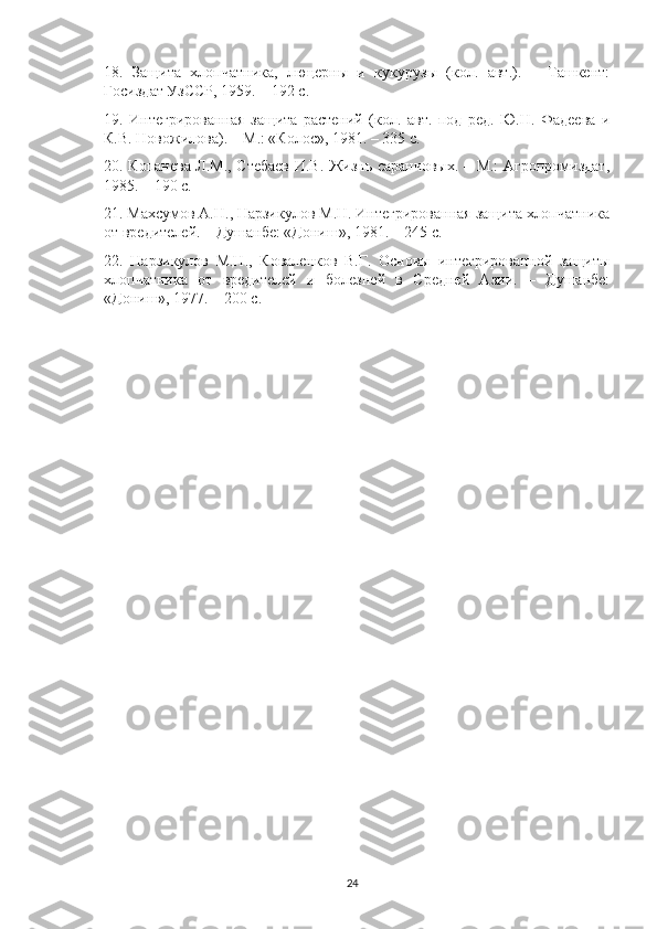 18.   Защита   хлопчатника,   люцерны   и   кукурузы   (кол.   авт.).   –   Ташкент:
Госиздат УзССР, 1959. – 192 с.
19.   Интегрированная   защита   растений   (кол.   авт.   под   ред.   Ю.Н.   Фадеева   и
К.В. Новожилова). – М.: «Колос», 1981. – 335 с. 
20. Копанева Л.М., Стебаев И.В. Жизнь саранчовых. – М.: Агропромиздат,
1985. – 190 с.
21. Махсумов А.Н., Нарзикулов М.Н. Интегрированная защита хлопчатника
от вредителей. – Душанбе: «Дониш», 1981. – 245 с.
22.   Нарзикулов   М.Н.,   Коваленков   В.Г.   Основы   интегрированной   защиты
хлопчатника   от   вредителей   и   болезней   в   Средней   Азии.   –   Душанбе:
«Дониш», 1977. – 200 с.
24 