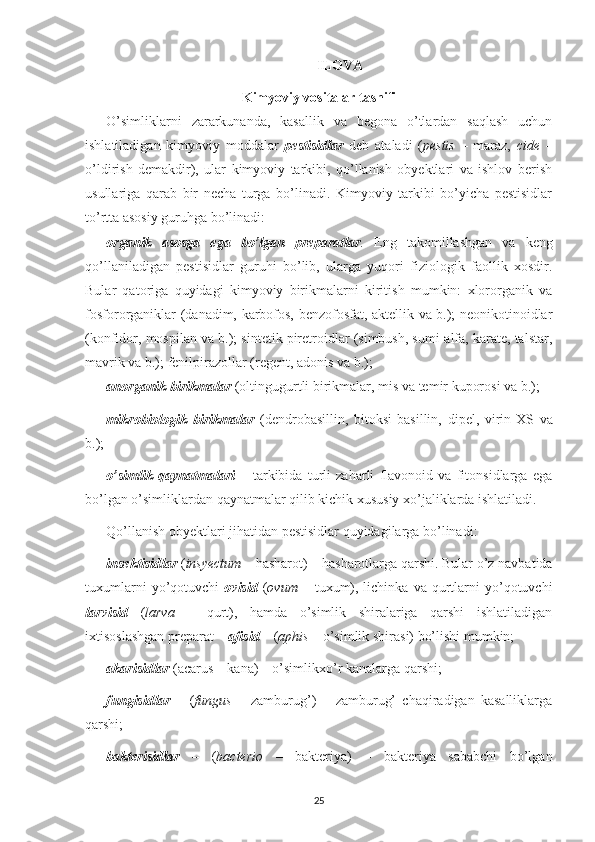 ILOVA
Kimyoviy vositalar tasnifi
O’simliklarni   zararkunanda,   kasallik   va   begona   o’tlardan   saqlash   uchun
ishlatiladigan   kimyoviy   moddalar   pestisidlar   deb   ataladi   ( pestis   –   maraz,   cide   –
o’ldirish   demakdir),   ular   kimyoviy   tarkibi,   qo’llanish   obyektlari   va   ishlov   berish
usullariga   qarab   bir   necha   turga   bo’linadi.   Kimyoviy   tarkibi   bo’yicha   pestisidlar
to’rtta asosiy guruhga bo’linadi: 
organik   asosga   ega   bo’lgan   preparatlar .   Eng   takomillashgan   va   keng
qo’llaniladigan   pestisidlar   guruhi   bo’lib,   ularga   yuqori   fiziologik   faollik   xosdir.
Bular   qatoriga   quyidagi   kimyoviy   birikmalarni   kiritish   mumkin:   xlororganik   va
fosfororganiklar (danadim, karbofos, benzofosfat, aktellik va b.); neonikotinoidlar
(konfidor, mospilan va b.); sintetik piretroidlar (simbush, sumi-alfa, karate, talstar,
mavrik va b.); fenilpirazollar (regent, adonis va b.);
anorganik birikmalar   (oltingugurtli birikmalar, mis va temir kuporosi va b.); 
mikrobiologik   birikmalar   (dendrobasillin,   bitoksi - basillin,   dipel,   virin-XS   va
b.);
o’simlik   qaynatmalari   –   tarkibida   turli   zaharli   flavonoid   va   fitonsidlarga   ega
bo’lgan o’simliklardan qaynatmalar qilib kichik xususiy xo’jaliklarda ishlatiladi.
Qo’llanish obyektlari jihatidan pestisidlar quyidagilarga bo’linadi: 
insektisidlar  ( insyectum  – hasharot) – hasharotlarga qarshi. Bular o’z navbatida
tuxumlarni  yo’qotuvchi   ovisid   ( ovum   –  tuxum),  lichinka  va  qurtlarni   yo’qotuvchi
larvisid   ( larva   –   qurt),   hamda   o’simlik   shiralariga   qarshi   ishlatiladigan
ixtisoslashgan preparat –  afisid  – ( aphis  – o’simlik shirasi) bo’lishi mumkin;
akarisidlar   (acarus – kana) – o’simlikxo’r kanalarga qarshi;
fungisidlar   –   ( fungus   –   zamburug’)   –   zamburug’   chaqiradigan   kasalliklarga
qarshi;
bakterisidlar   –   ( bacterio   –   bakteriya)   –   bakteriya   sababchi   bo’lgan
25 