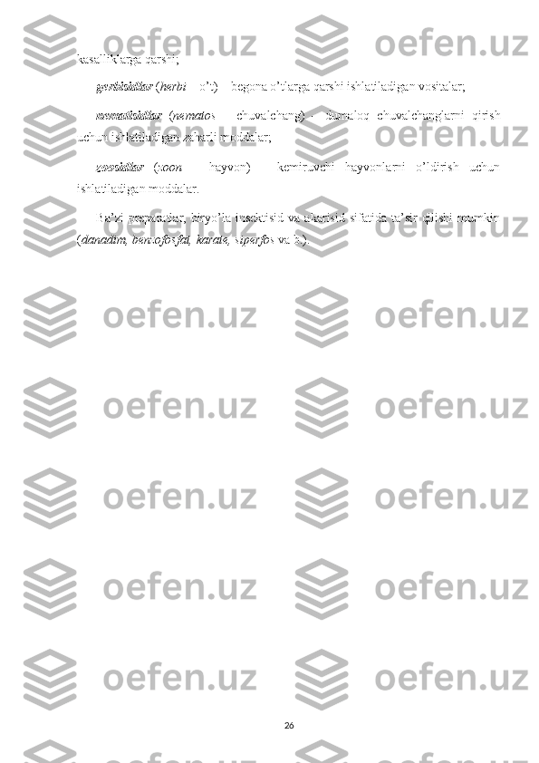 kasalliklarga qarshi;
gerbisidlar   ( herbi  – o’t) – begona o’tlarga qarshi ishlatiladigan vositalar;
nematisidlar   ( nematos   –   chuvalchang)   –   dumaloq   chuvalchanglarni   qirish
uchun ishlatiladigan zaharli moddalar;
zoosidlar   ( zoon   –   hayvon)   –   kemiruvchi   hayvonlarni   o’ldirish   uchun
ishlatiladigan moddalar.
Ba’zi   preparatlar, biryo’la  insektisid  va  akarisid  sifatida ta’sir   qilishi  mumkin
( danadim, benzofosfat, karate, siperfos  va b.).
26 
