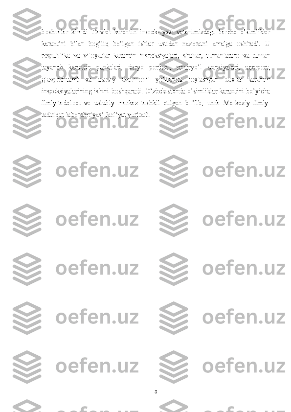 boshqalar   kiradi.   Davlat   karantin   inspeksiyasi   vatanimizdagi   barcha   o’simliklar
karantini   bilan   bog’liq   bo’lgan   ishlar   ustidan   nazoratni   amalga   oshiradi.   U
respublika   va   viloyatlar   karantin   inspeksiyalari,   shahar,   tumanlararo   va   tuman
tayanch   karantin   punktlari,   daryo   portlari,   temiryo’l   stansiyalari,   aeroport,
glavpochtamt   va   asosiy   avtomobil   yo’llarida   joylashgan   davlat   karantin
inspeksiyalarining ishini boshqaradi. O’zbekistonda o’simliklar karantini bo’yicha
ilmiy-tadqiqot   va   uslubiy   markaz   tashkil   etilgan   bo’lib,   unda   Markaziy   ilmiy-
tadqiqot laboratoriyasi faoliyat yuritadi. 
3 