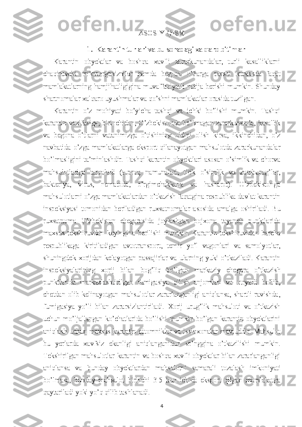 ASOSIY QISM
1. Karantin turlari va bu sohada gi  xalqaro bitimlar
Karantin   obyektlar   va   boshqa   xavfli   zararkunandalar,   turli   kasalliklarni
chaqiruvchi   mikroorganizmlar   hamda   begona   o’tlarga   qarshi   kurashda   faqat
mamlakatlarning  hamjihatligigina  muvaffaqiyatli   natija   berishi   mumkin.   Shunday
shartnomalar xalqaro uyushmalar va qo’shni mamlakatlar orasida tuzilgan.
Karantin   o’z   mohiyati   bo’yicha   tashqi   va   ichki   bo’lishi   mumkin.   Tashqi
karantin  vazifasiga,   birinchidan,  O’zbekistonda   bo’lmagan   zararkunanda,   kasallik
va   begona   o’tlarni   vatanimizga   o’tishining   oldini   olish   kirsa,   ikkinchidan,   o’z
navbatida   o’zga   mamlakatlarga   eksport   qilanayotgan   mahsulotda   zararkunandalar
bo’lmasligini  ta’minlashdir. Tashqi  karantin obyektlari asosan  o’simlik va chorva
mahsulotlariga   tarqaladi   (tuproq   namunalari,   tirik   o’simlik   va   zamburug’lar,
bakteriya,   virus,   nematoda,   o’rgimchakkana   va   hasharot).   O’zbekistonga
mahsulotlarni o’zga mamlakatlardan o’tkazish faqatgina respublika davlat karantin
inspeksiyasi   tomonidan   beriladigan   ruxsatnomalar   asosida   amalga   oshiriladi.   Bu
ruxsatnoma   O’zbekiston   chegarasida   joylashgan   bojxona   tayanch   punktlarida
maxsus   tekshiruvdan   keyingina   berilishi   mumkin.   Karantin   tekshiruvidan   barcha
respublikaga   kiritiladigan   avtotransport,   temir   yo’l   vagonlari   va   samolyotlar,
shuningdek   xorijdan   kelayotgan   passajirlar   va  ularning  yuki   o’tkaziladi.   Karantin
inspeksiyalarining   xorij   bilan   bog’liq   bo’lgan   markaziy   chegara   o’tkazish
punktlarida   markazlashtirilgan   fumigasiya   qilish   anjomlari   va   otryadi   bo’lib,
chetdan   olib   kelinayotgan   mahsulotlar   zararlanganligi   aniqlansa,   shartli   ravishda,
fumigasiya   yo’li   bilan   zararsizlantiriladi.   Xorij   urug’lik   mahsuloti   va   o’tkazish
uchun   mo’ljallangan   ko’chatlarida   bo’lishi   mumkin   bo’lgan   karantin   obyektlarini
aniqlash uchun maxsus karantin pitomniklar va issiqxonalar  mavjuddir. Mahsulot
bu   yerlarda   xavfsiz   ekanligi   aniqlanganidan   so’nggina   o’tkazilishi   mumkin.
Tekshirilgan mahsulotlar karantin va boshqa xavfli obyektlar bilan zararlanganligi
aniqlansa   va   bunday   obyektlardan   mahsulotni   samarali   tozalash   imkoniyati
bo’lmasa,   bunday   mahsulot   birinchi   3-5   kun   ichida   eksport   qilgan   mamlakatga
qaytariladi yoki yo’q qilib tashlanadi.
4 