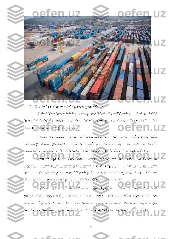 2. O ’ simliklar   karantininig   asosiy   vazifalari
O ‘ simliklar   karantinining   asosiy   vazifalari   o ‘ simliklarning   tashqi   va   ichki
karantini   bo ‘ yicha   davlat   tadbirlari   tizimini   amalga   oshirishdan   iborat   bo ‘ lib ,   bu
tadbirlar   quyidagilarga   qaratiladi :
respublika   hududini   chet   mamlakatlardan   kirib   kelib ,  xalq   xo ‘ jaligiga   katta
iqtisodiy   zarar   yetkazishi   mumkin   bo ‘ lgan   karantindagi   va   boshqa   xavfli
zararkunandalardan ,  o ‘ simlik   kasalliklari   va   begona   o ‘ tlardan   muhofaza   etish ;
karantindagi   va   boshqa   xavfli   zararkunandalarni ,   o ‘ simlik   kasalliklari   va
begona   o ‘ tlarni   vaqtida   aniqlash ,   ularning   yoyilishiga   yo ‘ l   qo ‘ ymaslik   va   ularni
yo ‘ q   qilish ,   shuningdek   respublikaning   bu   zararkunandalar ,   kasallik   va   begona
o ‘ tlardan   holi   mintaqalariga   ular   kirib   borishining   oldini   olish ;
qishloq   xo ‘ jalik   mahsulotlari   va   boshqa   o ‘ simlik   mahsulotlarini
yetishtirish ,   tayyorlash ,   tashish ,   saqlash ,   qayta   ishlash ,   realizatsiya   qilish   va
ulardan   foydalanishda   o ‘ simliklar   karantiniga   oid   qoidalar   va   tadbirlarga   rioya
etilishi   hamda   ularning   amalga   oshirilishi   ustidan   davlat   nazoratini   olib   borish .
6 