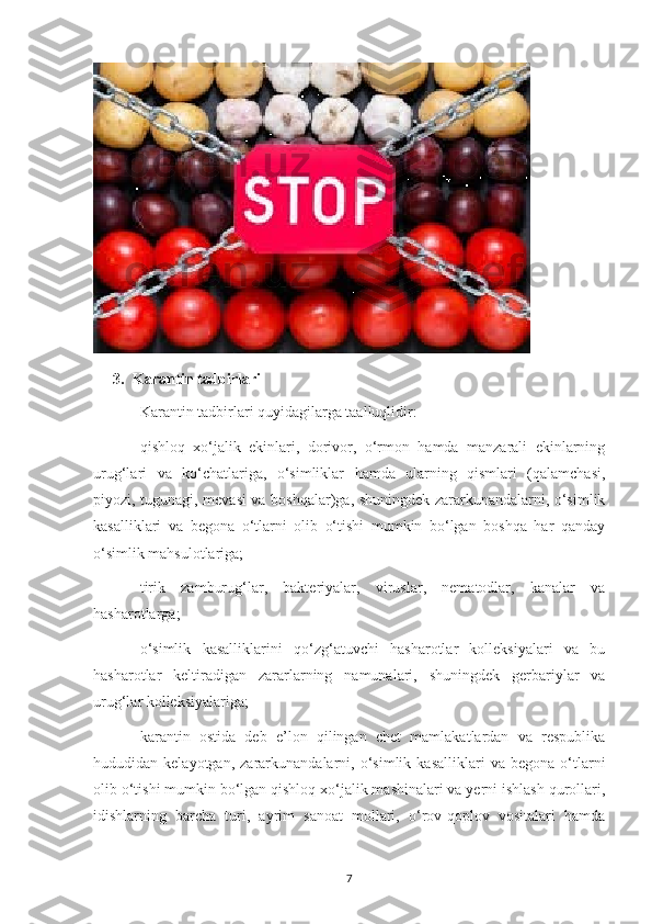 3. Karantin tadbirlari
Karantin tadbirlari quyidagilarga taalluqlidir:
qishloq   xo‘jalik   ekinlari,   dorivor,   o‘rmon   hamda   manzarali   ekinlarning
urug‘lari   va   ko‘chatlariga,   o‘simliklar   hamda   ularning   qismlari   (qalamchasi,
piyozi, tugunagi, mevasi va boshqalar)ga, shuningdek zararkunandalarni, o‘simlik
kasalliklari   va   begona   o‘tlarni   olib   o‘tishi   mumkin   bo‘lgan   boshqa   har   qanday
o‘simlik mahsulotlariga;
tirik   zamburug‘lar,   bakteriyalar,   viruslar,   nematodlar,   kanalar   va
hasharotlarga;
o‘simlik   kasalliklarini   qo‘zg‘atuvchi   hasharotlar   kolleksiyalari   va   bu
hasharotlar   keltiradigan   zararlarning   namunalari,   shuningdek   gerbariylar   va
urug‘lar kolleksiyalariga;
karantin   ostida   deb   e’lon   qilingan   chet   mamlakatlardan   va   respublika
hududidan  kelayotgan,   zararkunandalarni,  o‘simlik   kasalliklari   va   begona   o‘tlarni
olib o‘tishi mumkin bo‘lgan qishloq xo‘jalik mashinalari va yerni ishlash qurollari,
idishlarning   barcha   turi,   ayrim   sanoat   mollari,   o‘rov-qoplov   vositalari   hamda
7 