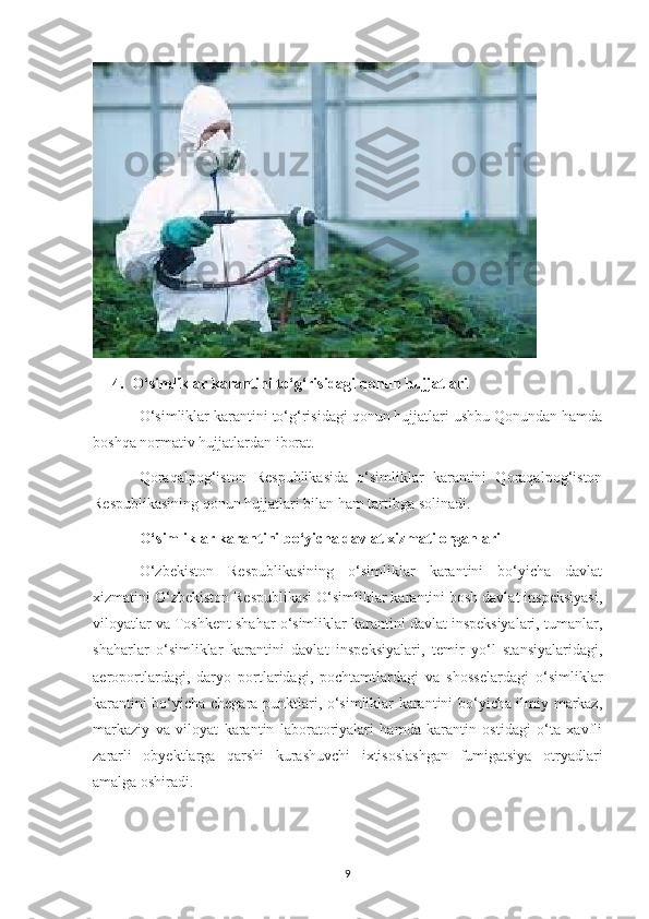 4. O‘simliklar karantini to‘g‘risidagi qonun hujjatlari
O‘simliklar karantini to‘g‘risidagi qonun hujjatlari ushbu Qonundan hamda
boshqa normativ hujjatlardan iborat.
Qoraqalpog‘iston   Respublikasida   o‘simliklar   karantini   Qoraqalpog‘iston
Respublikasining qonun hujjatlari bilan ham tartibga solinadi.
O‘simliklar karantini bo‘yicha davlat xizmati organlari
O‘zbekiston   Respublikasining   o‘simliklar   karantini   bo‘yicha   davlat
xizmatini O‘zbekiston Respublikasi O‘simliklar karantini bosh davlat inspeksiyasi,
viloyatlar va Toshkent shahar o‘simliklar karantini davlat inspeksiyalari, tumanlar,
shaharlar   o‘simliklar   karantini   davlat   inspeksiyalari,   temir   yo‘l   stansiyalaridagi,
aeroportlardagi,   daryo   portlaridagi,   pochtamtlardagi   va   shosselardagi   o‘simliklar
karantini bo‘yicha chegara punktlari, o‘simliklar karantini bo‘yicha ilmiy markaz,
markaziy   va   viloyat   karantin   laboratoriyalari   hamda   karantin   ostidagi   o‘ta   xavfli
zararli   obyektlarga   qarshi   kurashuvchi   ixtisoslashgan   fumigatsiya   otryadlari
amalga oshiradi.
9 