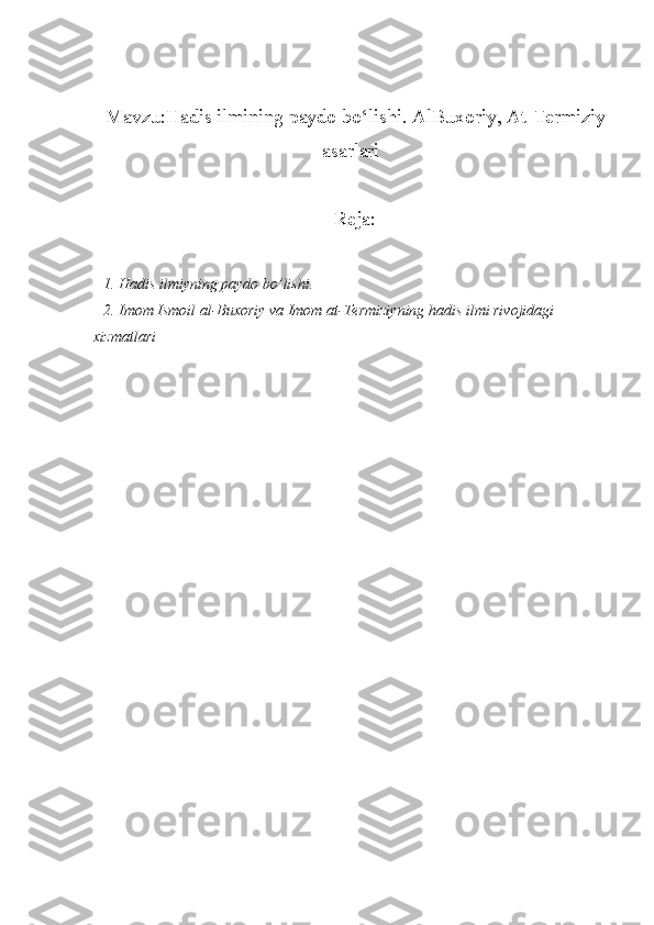Mavzu:Hadis ilmining paydo bo‘lishi. AlBuxoriy, At-Termiziy
asarlari
Reja:
1. Hadis ilmiyning paydo bo’lishi. 
2. Imom Ismoil al-Buxoriy va Imom at-Termiziyning hadis ilmi rivojidagi 
xizmatlari 