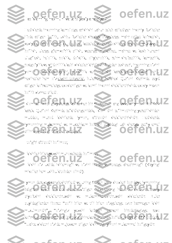 Hadislarning mazmuni va tarbiyaviy ahamiyati
Hadislarda insonning kamolotga erishishi  uchun talab etiladigan insoniy fazilatlar
ifoda   etilgan   bo’lib,   ushbu   fazilatlar   sirasiga   o’zgalarga   mehr-oqibat   ko’rsatish,
saxiylik, ochiq ko’ngillik, ota-ona, kattalar va qarindoshlarga nisbatan muruvvatli
bo’lish,   ularga   g’amxo’rlik   qilish,   vatanga   muhabbat,   mehnat   va   kasb-hunarni
ulug’lash,   halollik,   poklik,   do’stlik,   oliyjanoblik,   rahm-shafqatlilik,   kamtarlik,
rostgo’ylik va vijdonlilik kabi xislatlar kiritiladi. Bundan tashqari, insonning o’zini
yomon   illatlardan   tiyishi,   yaxshilik   sari   intilishi   kerakligi   borasidagi   pand-
nasihatlar   ham   o’z   aksini   topganki ,   bularning   barchasi   Qur’oni   Karimda   qayd
etilgan ko’rsatmalarga asoslanilgan va komil insonni shakllantirishda asosiy mezon
bo’lib xizmat qiladi.
Islom   ta’limoti   g’oyalariga   ko’ra   har   bir   musulmon   eng   avvalo   iymonli   bo’lishi
kerak.   Qur’oni   Karimda   ta’kidlanganidek,   Islom   dini   ta’limotining   yaratilishidan
muddao,   murod   kishilarda   iymon,   e’tiqodni   shakllantirishdir.   Hadislarda
iymonning   mukammal   va   mustahkam   bo’lishi   quyidagi   uch   shartga   qat’iy   amal
qilinishiga bog’liqligi ko’rsatilgan:
- to’g’ri e’tiqodli bo’lmoq;
- kishilar bilan yaxshi munosabatda bo’lmoq;
-   kishi   o’z   ustida   ishlamog’i   va   o’zini   ibodat   va   itoatga   chaqirmog’i 1
  (Keyingi
misollar ham ushbu kitobdan olindi).
Iymon daraxtga tenglashtiriladi va uning 60 dan ortiq shoxlari bor deya iymonning
belgilari   sanab   o’tiladi.   Sanab   o’tilgan   belgilarning   har   biri   inson   ma’naviy
qiyofasini   shakllantiruvchi   va   mukammallashtiruvchi   xislatlardir.   Bular
quyidagilardan   iborat:   “qo’li   bilan   va   tili   bilan   o’zgalarga   ozor   bermagan   kishi
musulmondir”,   “o’zingiz   yaxshi   ko’rgan   narsani   birodaringizga   ravo
ko’rmaguningizcha hech biringiz chinakam mo’min bo’la olmaysiz” (3-4-boblar);
“Uchta xislatni o’zida mujassam qilgan kishining iymoni mukammal bo’lgaydir: 