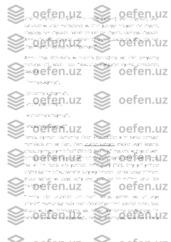 qilish   mumkindir:   Bir   kishi   Olloh   ilmini   (Islomni)   teran   o’rganadir,   teran
tushunadir   va   undan   manfaatlanadi   va   Olloh   yuborgan   hidoyatni   o’zi   o’rganib,
o’zgalarga   ham   o’rgatadir.   Ikkinchi   bir   kishi   ilm   o’rganib,   odamlarga   o’rgatadir.
Ammo   o’zi   amal   qilmaydir.   Uchinchi   bir   kishi   mutakabburlik   qilib,   o’zi   ham
o’rganmaydir, o’zgalarga ham o’rgatmaydir”.
Ammo   ilmga   e’tiborsizlik   va   nodonlik   (jaholat)ning   avj   olishi   jamiyatning
inqiroziga   olib   keladi.   Hatto   “Rasululloh   quyidagilar   qiyomat   alomatlaridir,
deganlar:
- ilmning susaymog’i;
- jaholatning kuchaymog’i;
- zinoning avj olmog’i;
- xotinlarning ko’paymog’i;
- erkaklarning ozaymog’i”
Demak,   qiyomatni   odamlarning   o’zlari   sodir   etadilar.   «Ilm   ravnaq   topmagan
mamlakatda   zino   avj   olgan,   o’zaro   urushlar   kuchayib ,   erkaklar   ozayib   ketganda
albatta, qiyomat qoyim bo’ladi” (22-bob). SHu bois “Ilmga amal va rioya qiluvchi
bo’linglar, uni faqat hikoya qiluvchi bo’lmanglar”, -deyiladi (637-hadis). Islomda
ikki   xil   ilm   haqida   so’z   yuritiladi:   biri   huquqiy   (fikh),   diniy   yo’l-yo’riqlar
to’g’risidagi  ilm  bo’lsa, ikkinchisi  dunyoviy ilmlardir. Har ikki  turdagi  bilimlarni
chuqur   egallash   va   ularga   qat’iy   amal   qilish   har   bir   mo’’min   uchun   farz
hisoblanadi.
“Ilmning   ofati   unutishdir.   Uni   noahil   kishiga   gapirish   esa   uni   zoye
qilishdir” 1
  mazmunidagi   hadis   orqali   o’zlashtirilgan   ilmni   takrorlab   borish,   faqat
chuqur   va   puxta   bilimlargagina   ega   bo’lgan   kishilarning   atrofdagilarga   ilm
berishining   maqbul   ekanligiga   urg’u   beriladi.   SHuningdek,   hadislarda   ilmning 