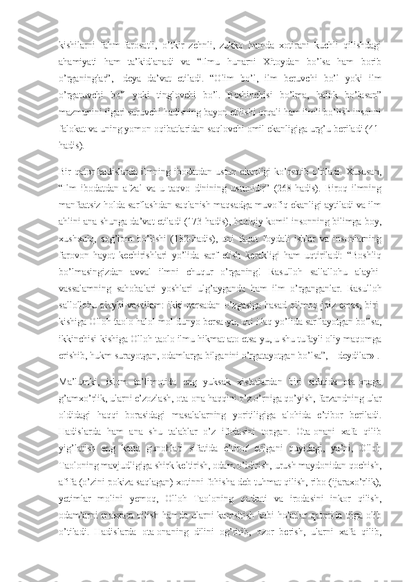 kishilarni   fahm-farosatli,   o’tkir   zehnli,   zukko   hamda   xotirani   kuchli   qilishdagi
ahamiyati   ham   ta’kidlanadi   va   “Ilmu   hunarni   Xitoydan   bo’lsa   ham   borib
o’rganinglar”,   -deya   da’vat   etiladi.   “Olim   bo’l,   ilm   beruvchi   bo’l   yoki   ilm
o’rgatuvchi   bo’l   yoki   tinglovchi   bo’l.   Beshinchisi   bo’lma,   halok   bo’lasan”
mazmunini ilgari suruvchi hadisning bayon etilishi orqali ham ilmli bo’lish insonni
falokat va uning yomon oqibatlaridan saqlovchi omil ekanligiga urg’u beriladi (41-
hadis).
Bir qator hadislarda ilmning ibodatdan ustun ekanligi  ko’rsatib o’tiladi. Xususan,
“Ilm   ibodatdan   afzal   va   u   taqvo   dinining   ustunidir”   (268-hadis).   Biroq   ilmning
manfaatsiz holda sarflashdan saqlanish maqsadga muvofiq ekanligi aytiladi va ilm
ahlini ana shunga da’vat etiladi (173-hadis), haqiqiy komil insonning bilimga boy,
xushxulq,   sog’lom   bo’lishi   (182-hadis),   uni   faqat   foydali   ishlar   va   insonlarning
farovon   hayot   kechirishlari   yo’lida   sarf   etish   kerakligi   ham   uqtiriladi:   “Boshliq
bo’lmasingizdan   avval   ilmni   chuqur   o’rganing!   Rasulloh   sallallohu   alayhi-
vassalamning   sahobalari   yoshlari   ulg’ayganda   ham   ilm   o’rganganlar.   Rasulloh
sallollohu   alayhi-vasallam:   ikki   narsadan   o’zgasiga   hasad   qilmoq   joiz   emas,   biri-
kishiga Olloh taolo halol mol-dunyo bersa-yu, uni Haq yo’lida sarflayotgan bo’lsa,
ikkinchisi-kishiga Olloh taolo ilmu hikmat ato etsa-yu, u shu tufayli oliy maqomga
erishib, hukm surayotgan, odamlarga bilganini o’rgatayotgan bo’lsa”, – deydilar» 1
.
Ma’lumki,   islom   ta’limotida   eng   yuksak   xislatlardan   biri   sifatida   ota-onaga
g’amxo’rlik, ularni e’zozlash, ota-ona haqqini o’z o’rniga qo’yish, farzandning ular
oldidagi   haqqi   borasidagi   masalalarning   yoritiligiga   alohida   e’tibor   beriladi.
Hadislarda   ham   ana   shu   talablar   o’z   ifodasini   topgan.   Ota-onani   xafa   qilib
yig’latish   eng   katta   gunohlari   sifatida   e’tirof   etilgani   quyidagi,   ya’ni,   Olloh
Taoloning mavjudligiga shirk keltirish, odam o’ldirish, urush maydonidan qochish,
afifa (o’zini pokiza saqlagan) xotinni fohisha deb tuhmat qilish, ribo (ijaraxo’rlik),
yetimlar   molini   yemoq,   Olloh   Taoloning   qudrati   va   irodasini   inkor   qilish,
odamlarni  masxara   qilish  hamda  ularni  kamsitish   kabi   holatlar   qatorida  tilga  olib
o’tiladi.   Hadislarda   ota-onaning   dilini   og’ritib,   ozor   berish,   ularni   xafa   qilib, 