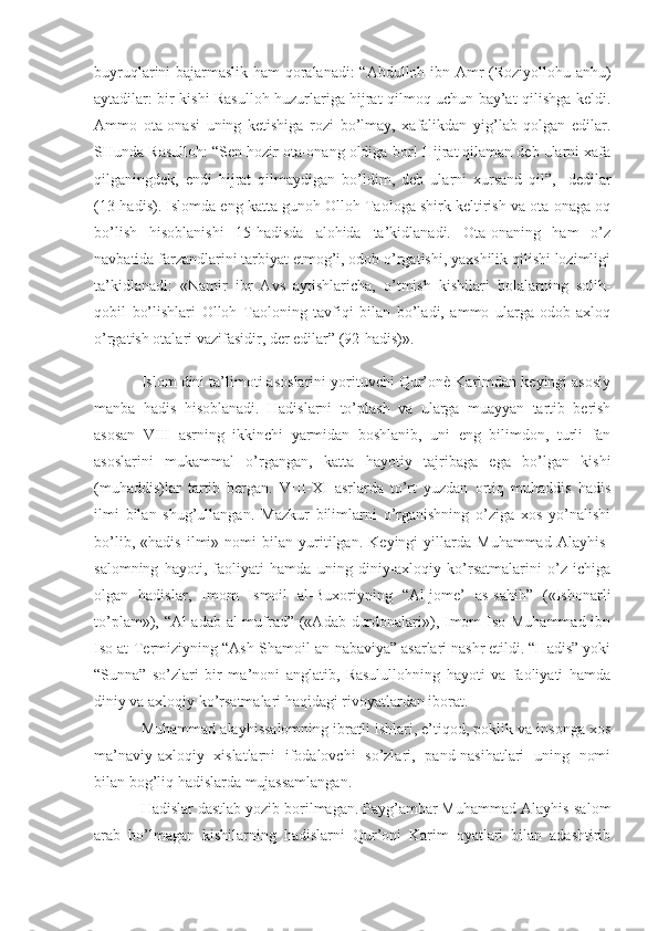 buyruqlarini bajarmaslik ham qoralanadi: “Abdulloh ibn Amr (Roziyollohu anhu)
aytadilar: bir kishi Rasulloh huzurlariga hijrat qilmoq uchun bay’at qilishga keldi.
Ammo   ota-onasi   uning   ketishiga   rozi   bo’lmay,   xafalikdan   yig’lab   qolgan   edilar.
SHunda Rasulloh: “Sen hozir ota-onang oldiga bor! Hijrat qilaman deb ularni xafa
qilganingdek,   endi   hijrat   qilmaydigan   bo’ldim,   deb   ularni   xursand   qil”,   -dedilar
(13-hadis). Islomda eng katta gunoh Olloh Taologa shirk keltirish va ota-onaga oq
bo’lish   hisoblanishi   15-hadisda   alohida   ta’kidlanadi.   Ota-onaning   ham   o’z
navbatida farzandlarini tarbiyat etmog’i, odob o’rgatishi, yaxshilik qilishi lozimligi
ta’kidlanadi:   «Namir   ibr   Avs   aytishlaricha,   o’tmish   kishilari   bolalarning   solih-
qobil   bo’lishlari   Olloh   Taoloning   tavfiqi   bilan   bo’ladi,   ammo   ularga   odob-axloq
o’rgatish otalari vazifasidir, der edilar” (92-hadis)».
Islom dini ta’limoti asoslarini yorituvchi Qur’onè Karimdan keyingi asosiy
manba   hadis   hisoblanadi.   Hadislarni   to’plash   va   ularga   muayyan   tartib   berish
asosan   VIII   asrning   ikkinchi   yarmidan   boshlanib,   uni   eng   bilimdon,   turli   fan
asoslarini   mukammal   o’rgangan,   katta   hayotiy   tajribaga   ega   bo’lgan   kishi
(muhaddis)lar   tartib   bergan.   VIII-XI   asrlarda   to’rt   yuzdan   ortiq   muhaddis   hadis
ilmi   bilan   shug’ullangan.   Mazkur   bilimlarni   o’rganishning   o’ziga   xos   yo’nalishi
bo’lib,   «hadis   ilmi»   nomi   bilan   yuritilgan.   Keyingi   yillarda   Muhammad   Alayhis-
salomning   hayoti,   faoliyati   hamda   uning   diniy-axloqiy   ko’rsatmalarini   o’z   ichiga
olgan   hadislar,   Imom   Ismoil   al-Buxoriyning   “Al-jome’   as-sahih”   («Ishonarli
to’plam»), “Al-adab al-mufrad” («Adab durdonalari»), Imom  Iso Muhammad ibn
Iso at-Termiziyning “Ash-Shamoil an-nabaviya” asarlari nashr etildi. “Hadis” yoki
“Sunna”   so’zlari   bir   ma’noni   anglatib,   Rasulullohning   hayoti   va   faoliyati   hamda
diniy va axloqiy ko’rsatmalari haqidagi rivoyatlardan iborat.
Muhammad alayhissalomning ibratli ishlari, e’tiqod, poklik va insonga xos
ma’naviy-axloqiy   xislatlarni   ifodalovchi   so’zlari,   pand-nasihatlari   uning   nomi
bilan bog’liq hadislarda mujassamlangan. 
Hadislar dastlab yozib borilmagan. Payg’ambar Muhammad Alayhis-salom
arab   bo’lmagan   kishilarning   hadislarni   Qur’oni   Karim   oyatlari   bilan   adashtirib 