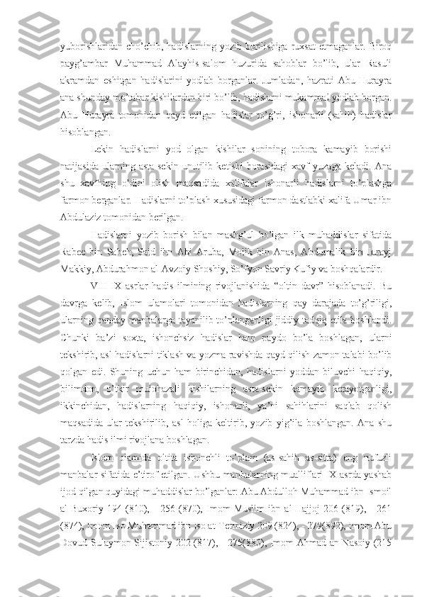 yuborishlaridan   cho’chib,  hadislarning   yozib   borilishiga   ruxsat   etmaganlar.  Biroq
payg’ambar   Muhammad   Alayhis-salom   huzurida   sahoblar   bo’lib,   ular   Rasuli
akramdan   eshitgan   hadislarini   yodlab   borganlar.   Jumladan,   hazrati   Abu   Hurayra
ana shunday mo’tabar kishilardan biri bo’lib, hadislarni mukammal yodlab borgan.
Abu   Hurayra   tomonidan   qayd   etilgan   hadislar   to’g’ri,   ishonarli   (sahih)   hadislar
hisoblangan.
Lekin   hadislarni   yod   olgan   kishilar   sonining   tobora   kamayib   borishi
natijasida   ularning   asta-sekin   unutilib   ketishi   borasidagi   xavf   yuzaga   keladi.   Ana
shu   xavfning   oldini   olish   maqsadida   xalifalar   ishonarli   hadislarni   to’plashga
farmon berganlar. Hadislarni to’plash xususidagi farmon dastlabki xalifa Umar ibn
Abdulaziz tomonidan berilgan.
Hadislarni   yozib   borish   bilan   mashg’ul   bo’lgan   ilk   muhaddislar   sifatida
Rabee   bin   Sabeh,   Said   ibn   Abi   Aruba,   Molik   bin   Anas,   Abdumalik   bin   Jurayj
Makkiy, Abdurahmon al-Avzoiy Shoshiy, So’fyon Savriy Kufiy va boshqalardir.
VIII-IX   asrlar   hadis   ilmining   rivojlanishida   “oltin   davr”   hisoblanadi.   Bu
davrga   kelib,   Islom   ulamolari   tomonidan   hadislarning   qay   darajada   to’g’riligi,
ularning qanday manbalarga tayanilib to’planganligi jiddiy tadqiq etila boshlandi.
Chunki   ba’zi   soxta,   ishonchsiz   hadislar   ham   paydo   bo’la   boshlagan,   ularni
tekshirib, asl hadislarni tiklash va yozma ravishda qayd qilish zamon talabi bo’lib
qolgan   edi.   Shuning   uchun   ham   birinchidan,   hadislarni   yoddan   biluvchi   haqiqiy,
bilimdon,   o’tkir   mulohazali   kishilarning   asta-sekin   kamayib   ketayotganligi,
ikkinchidan,   hadislarning   haqiqiy,   ishonarli,   ya’ni   sahihlarini   saqlab   qolish
maqsadida   ular   tekshirilib,   asl   holiga   keltirib,   yozib   yig’ila   boshlangan.   Ana   shu
tarzda hadis ilmi rivojlana boshlagan.
Islom   olamida   oltita   ishonchli   to’plam   (as-sahih   as-sitta)   eng   nufuzli
manbalar sifatida e’tirof etilgan. Ushbu manbalarning mualliflari IX asrda yashab
ijod qilgan quyidagi muhaddislar bo’lganlar: Abu Abdulloh Muhammad ibn Ismoil
al-Buxoriy   194   (810),   -   256   (870),   Imom   Muslim   ibn   al-Hajjoj   206   (819),   -   261
(874), Imom Iso Muhammad ibn Iso at-Termiziy 209 (824), - 279(892), Imom Abu
Dovud Sulaymon Sijistoniy 202 (817), - 275(880), Imom Ahmad an-Nasoiy (215 