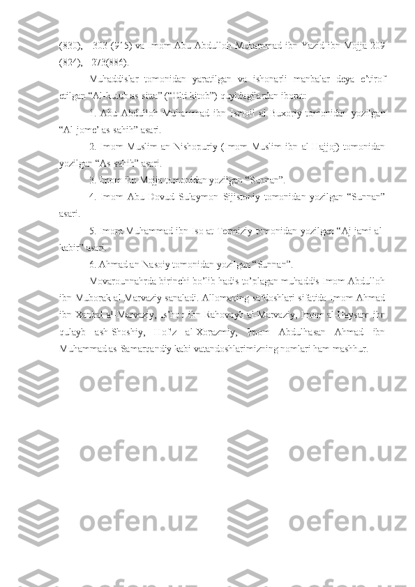 (830), - 303 (915) va Imom  Abu Abdulloh Muhammad ibn Yazid ibn Mojja 209
(824), - 273(886).
Muhaddislar   tomonidan   yaratilgan   va   ishonarli   manbalar   deya   e’tirof
etilgan “Al-kutub as-sitta” (“Olti kitob”) quyidagilardan iborat:
1.   Abu   Abdulloh   Muhammad   ibn   Ismoil   al-Buxoriy   tomonidan   yozilgan
“Al-jome’ as-sahih” asari.
2.   Imom   Muslim   an-Nishopuriy   (Imom   Muslim   ibn   al-Hajjoj)   tomonidan
yozilgan “As-sahih” asari.
3. Imom ibn Mojja tomonidan yozilgan “Sunnan”.
4.   Imom   Abu   Dovud   Sulaymon–Sijistoniy   tomonidan   yozilgan   “Sunnan”
asari.
5. Imom Muhammad ibn Iso at-Termiziy tomonidan yozilgan “Aj-jami al-
kabir” asari.
6. Ahmad an-Nasoiy tomonidan yozilgan “Sunnan”. 
Movarounnahrda birinchi bo’lib hadis to’plagan muhaddis Imom Abdulloh
ibn Muborak al-Marvaziy sanaladi. Allomaning safdoshlari sifatida Imom Ahmad
ibn Xanbal  al-Marvaziy, Is’hoq ibn Rahovayh al-Marvaziy, Imom  al-Haysam  ibn
qulayb   ash-Shoshiy,   Hofiz   al-Xorazmiy,   Imom   Abdulhasan   Ahmad   ibn
Muhammad as-Samarqandiy kabi vatandoshlarimizning nomlari ham mashhur. 