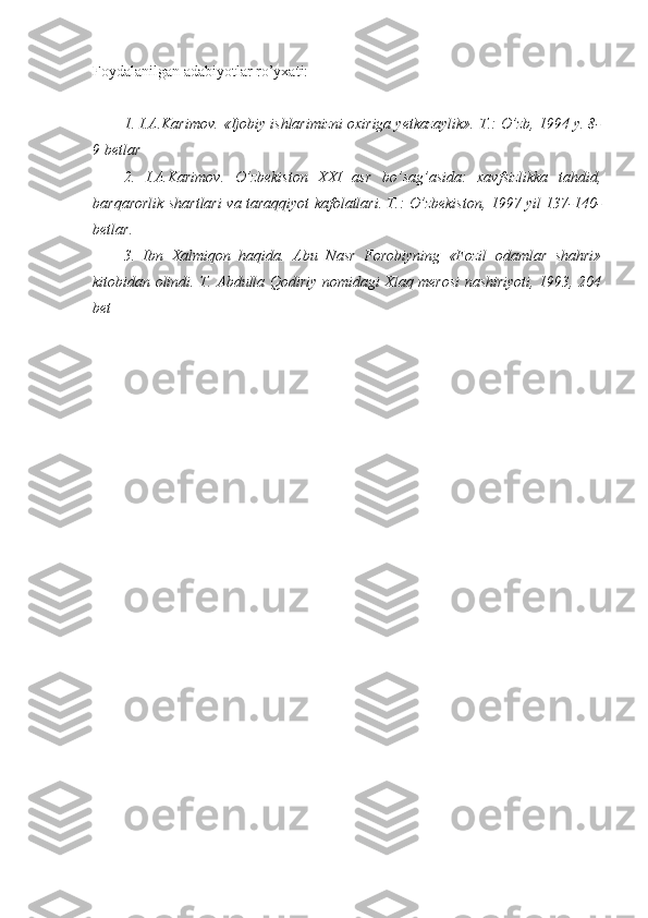 Foydalanilgan adabiyotlar ro’yxati:
1. I.A.Karimov. «Ijobiy ishlarimizni oxiriga yetkazaylik». T.: O’zb, 1994 y. 8-
9 betlar
2.   I.A.Karimov.   O’zbekiston   XXI   asr   bo’sag’asida:   xavfsizlikka   tahdid,
barqarorlik shartlari va taraqqiyot kafolatlari. T.: O’zbekiston, 1997 yil 137-140-
betlar.
3.   Ibn   Xalmiqon   haqida.   Abu   Nasr   Forobiyning   «Fozil   odamlar   shahri»
kitobidan olindi.   T. Abdulla Qodiriy nomidagi Xlaq merosi nashiriyoti, 1993, 204
bet 