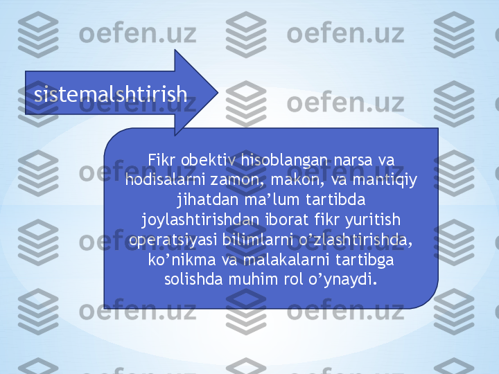 Fikr obektiv hisoblangan narsa va 
hodisalarni zamon, makon, va mantiqiy 
jihatdan ma’lum tartibda 
joylashtirishdan iborat fikr yuritish 
operatsiyasi bilimlarni o’zlashtirishda, 
ko’nikma va malakalarni tartibga 
solishda muhim rol o’ynaydi.sistemalshtirish 