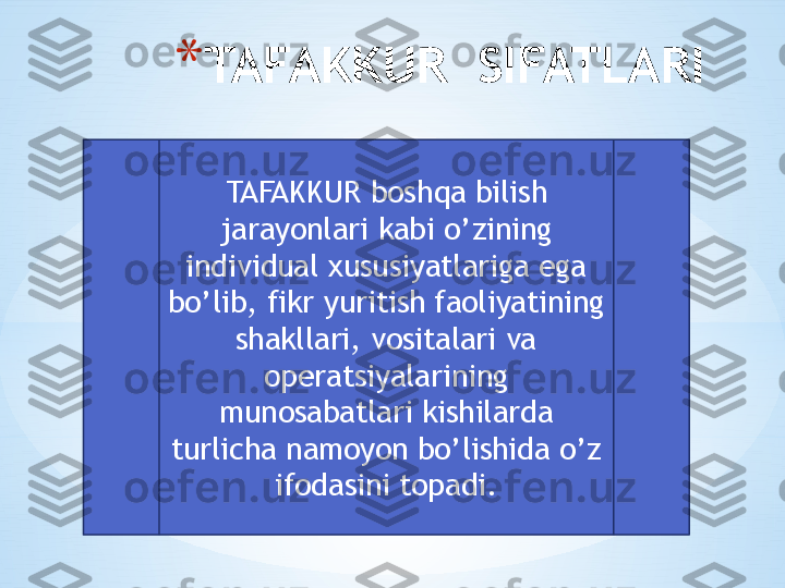 * TAFAKKUR  SIFATLARI
TAFAKKUR boshqa bilish 
jarayonlari kabi o’zining 
individual xususiyatlariga ega 
bo’lib, fikr yuritish faoliyatining 
shakllari, vositalari va 
operatsiyalarining 
munosabatlari kishilarda 
turlicha namoyon bo’lishida o’z 
ifodasini topadi. 