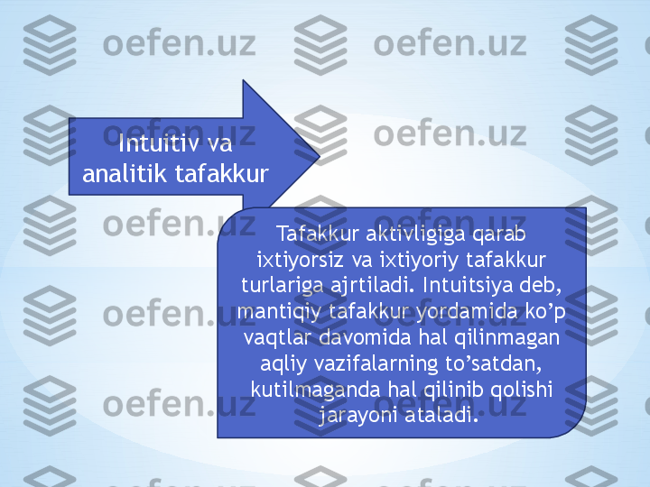 Intuitiv va 
analitik tafakkur
Tafakkur aktivligiga qarab 
ixtiyorsiz va ixtiyoriy tafakkur 
turlariga ajrtiladi. Intuitsiya deb, 
mantiqiy tafakkur yordamida ko’p 
vaqtlar davomida hal qilinmagan 
aqliy vazifalarning to’satdan, 
kutilmaganda hal qilinib qolishi 
jarayoni ataladi.   