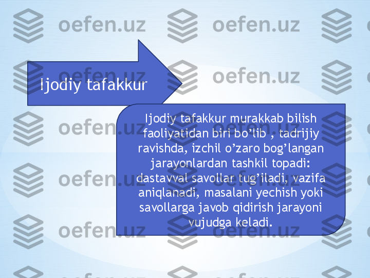 Ijodiy tafakkur
Ijodiy tafakkur murakkab bilish 
faoliyatidan biri bo’lib , tadrijiy 
ravishda, izchil o’zaro bog’langan 
jarayonlardan tashkil topadi: 
dastavval savollar tug’iladi, vazifa 
aniqlanadi, masalani yechish yoki 
savollarga javob qidirish jarayoni 
vujudga keladi. 