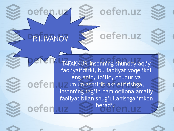 P.I.IVANOV
TAFAKKUR insonning shunday aqliy 
faoliyatidirki, bu faoliyat voqelikni 
eng aniq, to’liq, chuqur va 
umumlashtirib aks ettirishga, 
insonning tag’in ham oqilona amaliy 
faoliyat bilan shug’ullanishga imkon 
beradi.  