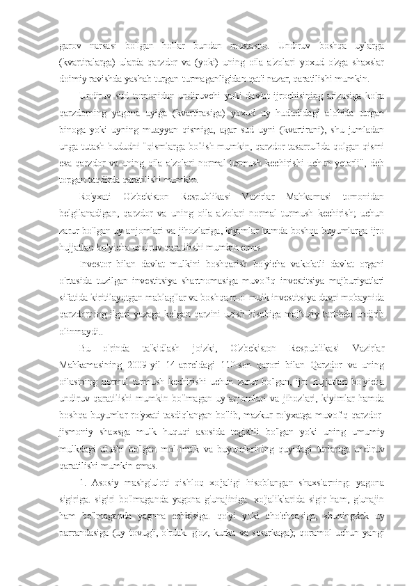 garov   narsasi   bo'lgan   hollar   bundan   mustasno.   Undiruv   boshqa   uylarga
(kvartiralarga)   ularda   qarzdor   va   (yoki)   uning   oila   a'zolari   yoxud   o'zga   shaxslar
doimiy ravishda yashab turgan-turmaganligidan qat'i nazar, qaratilishi mumkin.
Undiruv   sud   tomonidan   undiruvchi   yoki   davlat   ijrochisining   arizasiga   ko'ra
qarzdorning   yagona   uyiga   (kvartirasiga)   yoxud   uy   hududidagi   alohida   turgan
binoga   yoki   uyning   muayyan   qismiga,   agar   sud   uyni   (kvartirani),   shu   jumladan
unga tutash hududni "qismlarga bo'lish mumkin, qarzdor tasarrufida qolgan qismi
esa   qarzdor   va   uning   oila   a'zolari   normal   turmush   kechirishi   uchun   yetarli",   deb
topgan taqdirda qaratilishi mumkin.
Ro'yxati   O'zbekiston   Respublikasi   Vazirlar   Mahkamasi   tomonidan
belgilanadigan,   qarzdor   va   uning   oila   a'zolari   normal   turmush   kechirish;   uchun
zarur bo'lgan uy anjomlari va jihozlariga, kiyimlar hamda boshqa buyumlarga ijro
hujjatlari bo'yicha undiruv qaratilishi mumkin emas.
Investor   bilan   davlat   mulkini   boshqarish   bo'yicha   vakolatli   davlat   organi
o'rtasida   tuzilgan   investitsiya   shartnomasiga   muvofiq   investitsiya   majburiyatlari
sifatida kiritilayotgan mablag'lar va boshqa mol-mulk investitsiya davri mobaynida
qarzdorning ilgari  yuzaga kelgan qarzini  uzish hisobiga majburiy tartibda undirib
olinmaydi..
Bu   o'rinda   ta'kidlash   joizki,   O'zbekiston   Respublikasi   Vazirlar
Mahkamasining   2009-yil   14-apreldagi   110-son   qarori   bilan   Qarzdor   va   uning
oilasining   normal   turmush   kechirishi   uchun   zarur   bo'lgan,   ijro   hujjatlari   bo'yicha
undiruv   qaratilishi   mumkin   bo'lmagan   uy   anjomlari   va   jihozlari,   kiyimlar   hamda
boshqa buyumlar ro'yxati tasdiqlangan bo'lib, mazkur ro'yxatga muvofiq qarzdor-
jismoniy   shaxsga   mulk   huquqi   asosida   tegishli   bo'lgan   yoki   uning   umumiy
mulkdagi   ulushi   bo'lgan   mol-mulk   va   buyumlarining   quyidagi   turlariga   undiruv
qaratilishi mumkin emas.
1.   Asosiy   mashg'uloti   qishloq   xo'jaligi   hisoblangan   shaxslarning:   yagona
sigiriga.   sigiri   bo'lmaganda   yagona   g'unajiniga.   xo'jaliklarida   sigir   ham,   g'unajin
ham   bo'lmaganda   yagona   echkisiga.   qo'yi   yoki   cho'chqasiga,   shuningdek   uy
parrandasiga   (uy   tovug'i,   o'rdak.   g'oz,   kurka   va   sesarkaga);   qoramol   uchun   yangi 