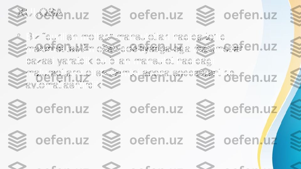 XULOSA
•
Biz “qurilish mollari” mahsulotlari haqida to’liq 
malumot taqtim etish qobiliyatiga ega malumotlar 
bazasi yaratdik bu bilan mahsulot haqidagi 
malumotlarni olish tizimini ancha soddalashtirib 
avtomatlashtirdik 