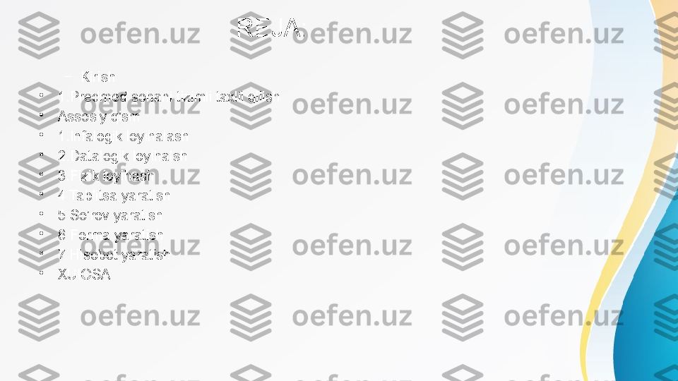                              REJA:
–
Kirish
•
1 . Predmed sohani tizimli taxlil qilish
•
Assosiy qism
•
1 . Infalogik loyihalash
•
2 . Datalogik loyihalsh
•
3 . Fizik loyihash
•
4 Tablitsa yaratish
•
5 So’rov yaratish
•
6 Forma yaratish
•
7 Hisobot yaratish
•
XUlOSA 