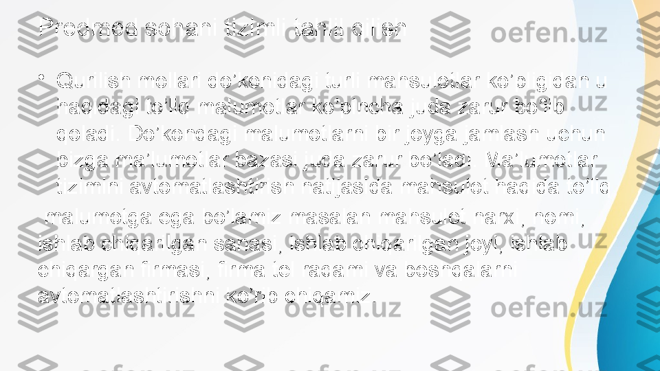 Predmed sohani tizimli tahlil qilish
•
Qurilish mollari do’konidagi turli mahsulotlar ko’pligidan u 
haqidagi to’liq malumotlar ko’pincha juda zarur bo’lib 
qoladi. Do’kondagi malumotlarni bir joyga jamlash uchun 
bizga ma’lumotlar bazasi juda zarur bo’ladi. Ma’lumotlar 
tizimini avtomatlashtirish natijasida mahsulot haqida to’liq
  malumotga ega bo’lamiz masalan mahsulot narxi, nomi, 
ishlab chiqarilgan sanasi, ishlab chiqarilgan joyi, ishlab 
chiqargan firmasi, firma tel raqami va boshqalarni 
avtomatlashtirishni ko’rib chiqamiz.   