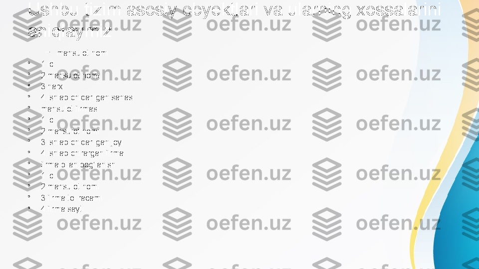 Ushbu tizim asosiy obyektlari va ularning xossalarini 
aniqlaymiz
–
mahsulot nomi
•
1.id
•
2.mahsulot nomi
•
3.narxi
•
4.ishlab chiqarilgan sanasi
•
mahsulot firmasi
•
1.id
•
2.mahsulot nomi
•
3.ishlab chiqarilgan joyi
•
4.ishlab chirargan firma
•
firma bilan bog’lanish
•
1.id
•
2.mahsulot nomi
•
3.firma tel raqami
•
4.firma sayti 