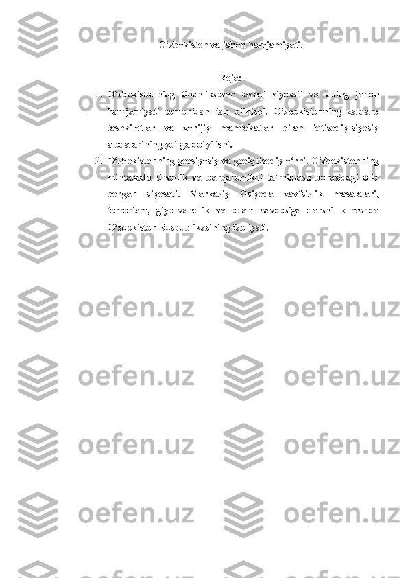 O‘zbekiston va jahon hamjamiyati.
Reja:
1. O‘zbekistonning   tinchliksevar   tashqi   siyosati   va   uning   jahon
hamjamiyati   tomonidan   tan   olinishi.   O‘zbekistonning   xalqaro
tashkilotlar   va   xorijiy   mamlakatlar   bilan   iqtisodiy-siyosiy
aloqalarining yo‘lga qo‘yilishi. 
2. O‘zbekistonning geosiyosiy va geoiqtisodiy o‘rni. O‘zbekistonning
mintaqada   tinchlik   va   barqarorlikni   ta’minlash   borasidagi   olib
borgan   siyosati.   Markaziy   Osiyoda   xavfsizlik   masalalari,
terrorizm,   giyohvandlik   va   odam   savdosiga   qarshi   kurashda
O‘zbekiston Respublikasining faoliyati.  