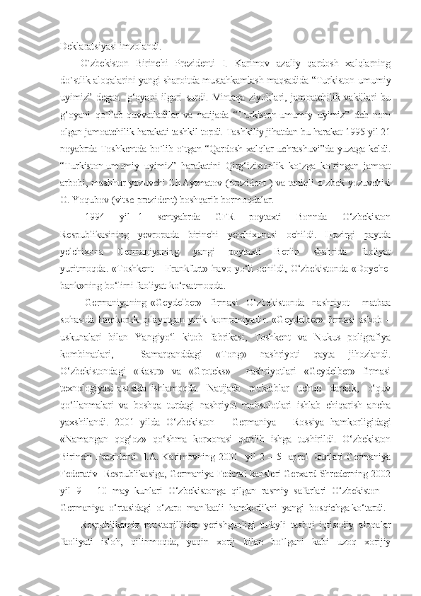 Deklaratsiyasi imzolandi.
O`zbekiston   Birinchi   Prezidenti   I.   Karimov   azaliy   qardosh   xalqlarning
do`stlik aloqalarini yangi sharoitda mustahkamlash maqsadida “Turkiston-umumiy
uyimiz”   degan     g‘oyani   ilgari   surdi.   Mintaqa   ziyolilari,   jamoatchilik   vakillari   bu
g‘oyani   qo`llab-quvvatladilar   va   natijada   “Turkiston-umumiy   uyimiz”   deb   nom
olgan jamoatchilik harakati tashkil topdi. Tashkiliy jihatdan bu harakat 1995 yil 21
noyabrda Toshkentda bo`lib o`tgan “Qardosh xalqlar uchrashuvi”da yuzaga keldi.
“Turkiston-umumiy   uyimiz”   harakatini   Qirg‘izistonlik   ko`zga   ko`ringan   jamoat
arbobi, mashhur  yozuvchi Ch.Aytmatov (prezident  ) va taniqli o`zbek yozuvchisi
O. Yoqubov (vitse-prezident) boshqarib bormoqdalar.
1994     yil   1     sentyabrda     GFR     poytaxti     Bonnda     O‘zbekiston
Respublikasining     yevropada     birinchi     yelchixonasi     ochildi.     Hozirgi     paytda
yelchixona     Germaniyaning     yangi     poytaxti     Berlin     shahrida     faoliyat
yuritmoqda.   «Toshkent   –   Frankfurt»   havo   yo‘li   ochildi,   O‘zbekistonda   «Doyche-
bank»ning bo‘limi faoliyat ko‘rsatmoqda.  
Germaniyaning   «Geydelber»     firmasi     O‘zbekistonda     nashriyot   –   matbaa
sohasida   hamkorlik   qilayotgan   yirik   kompaniyadir.   «Geydelber»   firmasi   asbob   –
uskunalari    bilan    Yangiyo‘l     kitob    fabrikasi,    Toshkent    va     Nukus    poligrafiya
kombinatlari,     Samarqanddagi   «Tong»   nashriyoti   qayta   jihozlandi.
O‘zbekistondagi   «Rastr»   va   «Groteks»     nashriyotlari   «Geydelber»   firmasi
texnologiyasi   asosida   ishlamoqda.     Natijada     maktablar     uchun     darslik,     o‘quv
qo‘llanmalari  va  boshqa  turdagi  nashriyot  mahsulotlari  ishlab  chiqarish  ancha
yaxshilandi.   2001   yilda   O‘zbekiston   –   Germaniya   –   Rossiya   hamkorligidagi
«Namangan   qog‘oz»   qo‘shma   korxonasi   qurilib   ishga   tushirildi.   O‘zbekiston
Birinchi   Prezidenti    I.A.  Karimovning  2001    yil  2  –  5    aprel    kunlari   Germaniya
Federativ   Respublikasiga, Germaniya Federal kansleri Gerxard Shrederning 2002
yil   9   –   10   may   kunlari   O‘zbekistonga   qilgan   rasmiy   safarlari   O‘zbekiston   –
Germaniya  o‘rtasidagi  o‘zaro  manfaatli  hamkorlikni  yangi  bosqichga ko‘tardi.
Respublikamiz   mustaqillikka   yerishganligi   tufayli   tashqi   iqtisodiy   aloqalar
faoliyati   isloh,   qilinmoqda,   yaqin   xorij   bilan   bo`lgani   kabi   uzoq   xorijiy 