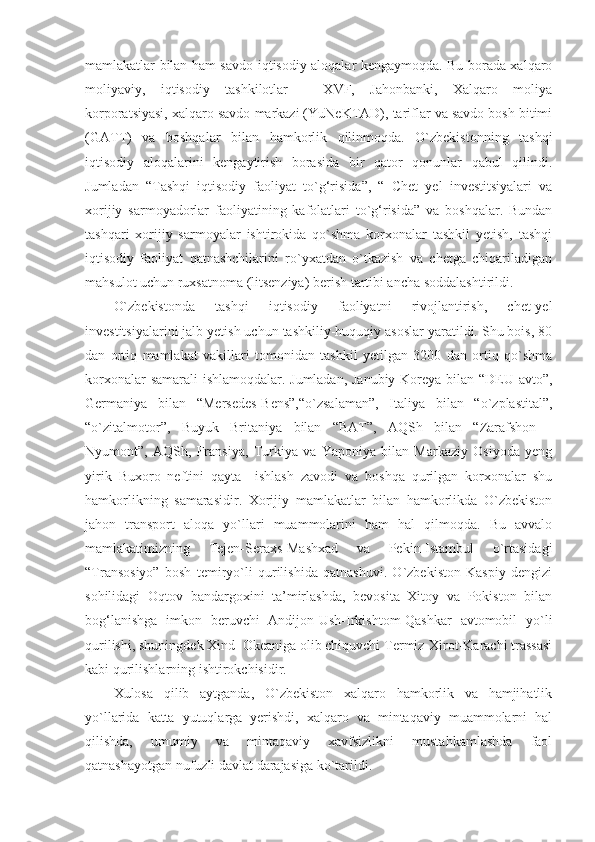 mamlakatlar bilan ham savdo-iqtisodiy aloqalar kengaymoqda. Bu borada xalqaro
moliyaviy,   iqtisodiy   tashkilotlar   -   XVF,   Jahonbanki,   Xalqaro   moliya
korporatsiyasi, xalqaro savdo markazi (YuNeKTAD), tariflar va savdo bosh bitimi
(GATT)   va   boshqalar   bilan   hamkorlik   qilinmoqda.   O`zbekistonning   tashqi
iqtisodiy   aloqalarini   kengaytirish   borasida   bir   qator   qonunlar   qabul   qilindi.
Jumladan   “Tashqi   iqtisodiy   faoliyat   to`g‘risida”,   “   Chet   yel   investitsiyalari   va
xorijiy   sarmoyadorlar   faoliyatining   kafolatlari   to`g‘risida”   va   boshqalar.   Bundan
tashqari   xorijiy   sarmoyalar   ishtirokida   qo`shma   korxonalar   tashkil   yetish,   tashqi
iqtisodiy   faoliyat   qatnashchilarini   ro`yxatdan   o`tkazish   va   chetga   chiqariladigan
mahsulot uchun ruxsatnoma (litsenziya) berish tartibi ancha soddalashtirildi.
O`zbekistonda   tashqi   iqtisodiy   faoliyatni   rivojlantirish,   chet-yel
investitsiyalarini jalb yetish uchun tashkiliy-huquqiy asoslar yaratildi. Shu bois, 80
dan   ortiq   mamlakat   vakillari   tomonidan   tashkil   yetilgan   3200   dan   ortiq   qo`shma
korxonalar samarali ishlamoqdalar. Jumladan, Janubiy Koreya bilan “DEU avto”,
Germaniya   bilan   “Mersedes-Bens”,“o`zsalaman”,   Italiya   bilan   “o`zplastital”,
“o`zitalmotor”,   Buyuk   Britaniya   bilan   “BAT”,   AQSh   bilan   “Zarafshon   -
Nyumont”,   AQSh,   Fransiya,   Turkiya   va   Yaponiya   bilan   Markaziy   Osiyoda   yeng
yirik   Buxoro   neftini   qayta     ishlash   zavodi   va   boshqa   qurilgan   korxonalar   shu
hamkorlikning   samarasidir.   Xorijiy   mamlakatlar   bilan   hamkorlikda   O`zbekiston
jahon   transport   aloqa   yo`llari   muammolarini   ham   hal   qilmoqda.   Bu   avvalo
mamlakatimizning   Tejen-Seraxs-Mashxad   va   Pekin-Istambul   o`rtasidagi
“Transosiyo”   bosh   temiryo`li   qurilishida   qatnashuvi.   O`zbekiston   Kaspiy   dengizi
sohilidagi   Oqtov   bandargoxini   ta’mirlashda,   bevosita   Xitoy   va   Pokiston   bilan
bog‘lanishga   imkon   beruvchi   Andijon-Ush-Irkishtom-Qashkar   avtomobil   yo`li
qurilishi, shuningdek Xind  Okeaniga olib chiquvchi Termiz-Xirot-Karachi trassasi
kabi qurilishlarning ishtirokchisidir.
Xulosa   qilib   aytganda,   O`zbekiston   xalqaro   hamkorlik   va   hamjihatlik
yo`llarida   katta   yutuqlarga   yerishdi,   xalqaro   va   mintaqaviy   muammolarni   hal
qilishda,   umumiy   va   mintaqaviy   xavfsizlikni   mustahkamlashda   faol
qatnashayotgan nufuzli davlat darajasiga ko`tarildi. 