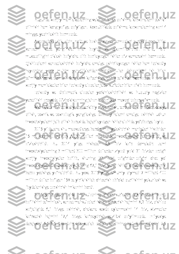 Bugunda x orijiy mamlakatlarning vakillari bilan qo‘shma korxonalarni tashkil
qilinishi ham   keng yo‘lga qo‘yilgan . Respublikada qo‘shma korxonalarning soni 4
mingga yaqinlashib bormoqda. 
Avtomobilsozlik, oltin, neft` va boshqa sanoat tarmoqlari qurilishi respublika
sanoatini   katta   yangiliklar   bilan   boyitdi   va   takomillashtirdi.   G‘alla,   neft`
mustaqilligini   tiklash   bo‘yicha   olib   borilayotgan   ishlar   o‘z   samarasini   bermoqda.
Qishloqlarni   sanoatlashtirish   bo‘yicha   amalga   oshirilayotgan   ishlar   ham   iqtisodiy
hayotning   yeng   muhim   yangiliklaridan   biridir.   Ular   dehqonlarni   ish   bilan
ta’minlashga va turmush darajasini ko‘tarishga ijobiy ta’sir ko‘rsatmoqda. Hozirda
xorijiy mamlakatlar bilan iqtisodiy aloqalar jadal sur’atlar bilan o‘sib bormoqda. 
Iqtisodiy   va   diplomatik   aloqalar   yerkinlashtirilishi   va   huquqiy   negizlar
yaratilishi orqasida O‘zbekistonning jahon bozoridagi mavqei tobora o‘smoqda.
Mamlakatimiz iqtisodiyotini tarkibiy o‘zgartirish, tarmoqlarni modernizatsiya
qilish,   texnik   va   texnologik   yangilashga   doir   loyihalarni   amalga   oshirish   uchun
investitsiyalarni jalb qilish borasida bajarilayotgan ishlar alohida ye’tiborga loyiq.  
2015 yilda ana shu maqsadlarga barcha moliyalashtirish manbalari hisobidan
15   milliard   800   million   AQSh   dollari   miqdorida   investitsiyalar   jalb   yetildi   va
o‘zlashtirildi.   Bu   2014   yilga   nisbatan   9,5   foiz   ko‘p   demakdir.   Jami
investitsiyalarning 3 milliard 300 million dollardan ziyodi yoki 21 foizdan ortig‘i
xorijiy   investitsiyalar   bo‘lib,   shuning   73   foizi   to‘g‘ridan-to‘g‘ri   chet   yel
investitsiyalaridir. Investitsiyalarning 67,1 foizi yangi ishlab chiqarish quvvatlarini
barpo   yetishga   yo‘naltirildi.   Bu   yesa   2015   yilda   umumiy   qiymati   7   milliard   400
million dollar bo‘lgan 158 ta yirik ishlab chiqarish ob’ekti qurilishini yakunlash va
foydalanishga topshirish imkonini berdi.
2015   yilda   yalpi   ichki   mahsulotning   o‘sish   sur’atlari   7,8   foizdan   iborat
bo‘lishini ta’minlash, sanoat mahsulotlari ishlab chiqarish hajmini 8,2 foiz, qishloq
xo‘jaligida   6,1   foizga   oshirish,   chakana   savdo   aylanmasini   14   foiz,   xizmatlar
ko‘rsatish   hajmini   17,4   foizga   ko‘paytirish   vazifasi   qo‘yilmoqda.   Inflyasiya
darajasini   5,5-6,5   foiz   doirasida   saqlab   qolish,   aholining   real   daromadlarini   9,5 